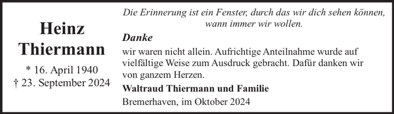 <p>Heinz<br />Thiermann<br />* 16. April 1940<br />† 23. September 2024</p><p>Die Erinnerung ist ein Fenster, durch das wir dich sehen können,<br />wann immer wir wollen.</p><p>Danke<br />wir waren nicht allein. Aufrichtige Anteilnahme wurde auf<br />vielfältige Weise zum Ausdruck gebracht. Dafür danken wir<br />von ganzem Herzen.<br />Waltraud Thiermann und Familie<br />Bremerhaven, im Oktober 2024</p>