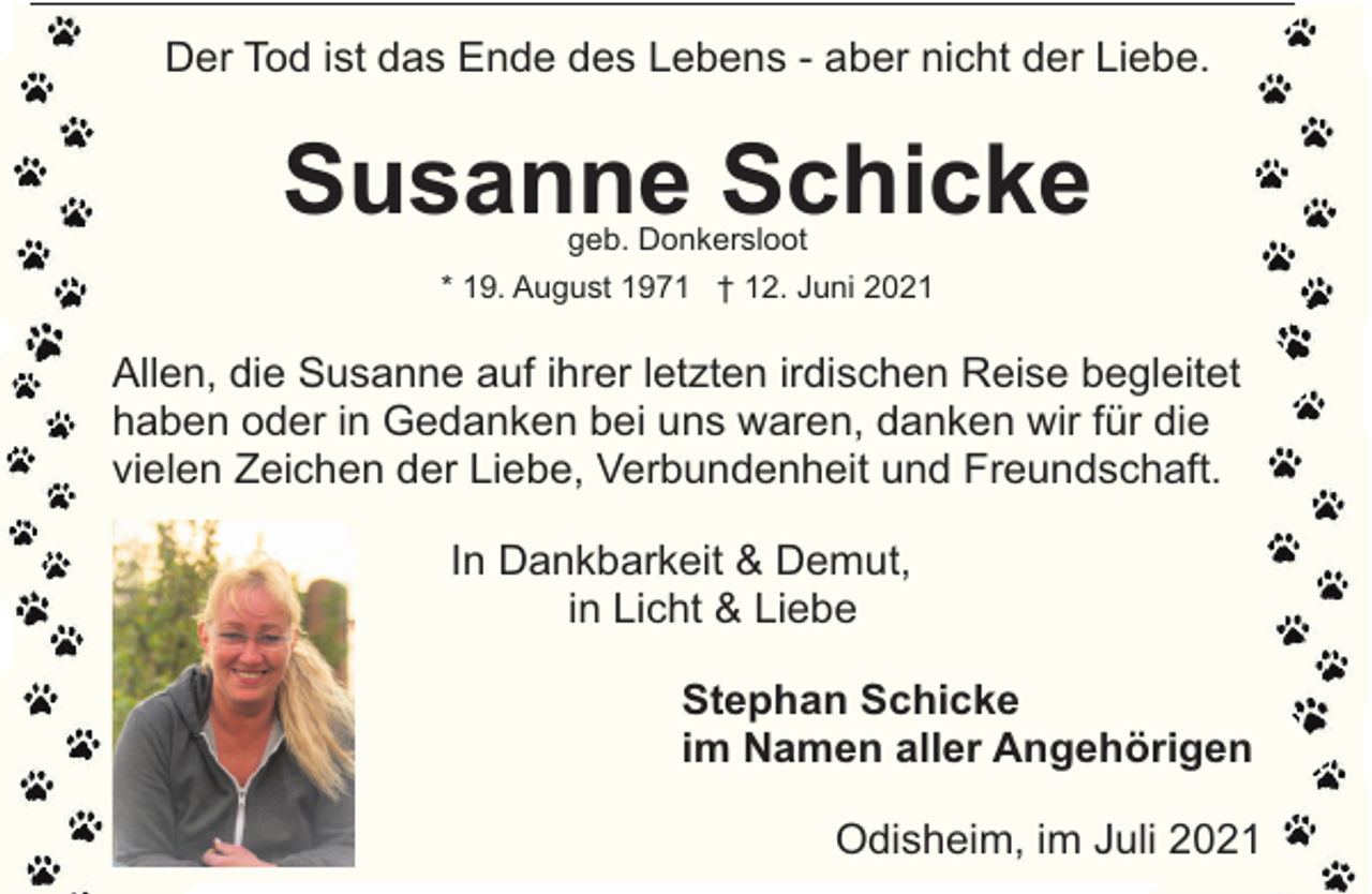 <p>Der Tod ist das Ende des Lebens - aber nicht der Liebe.</p><p>Susanne Schicke<br />geb. Donkersloot</p><p>* 19. August 1971 † 12. Juni 2021</p><p>Allen, die Susanne auf ihrer letzten irdischen Reise begleitet<br />haben oder in Gedanken bei uns waren, danken wir für die<br />vielen Zeichen der Liebe, Verbundenheit und Freundschaft.<br />In Dankbarkeit &amp; Demut,<br />in Licht &amp; Liebe<br />Stephan Schicke<br />im Namen aller Angehörigen<br />Odisheim, im Juli 2021</p>