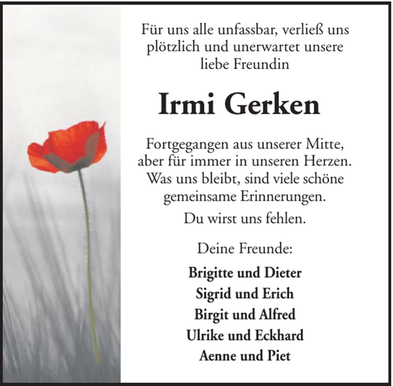 <p>Für uns alle unfassbar, verließ uns<br />plötzlich und unerwartet unsere<br />liebe Freundin</p><p>Irmi Gerken<br />Fortgegangen aus unserer Mitte,<br />aber für immer in unseren Herzen.<br />Was uns bleibt, sind viele schöne<br />gemeinsame Erinnerungen.<br />Du wirst uns fehlen.<br />Deine Freunde:<br />Brigitte und Dieter<br />Sigrid und Erich<br />Birgit und Alfred<br />Ulrike und Eckhard<br />Aenne und Piet</p>