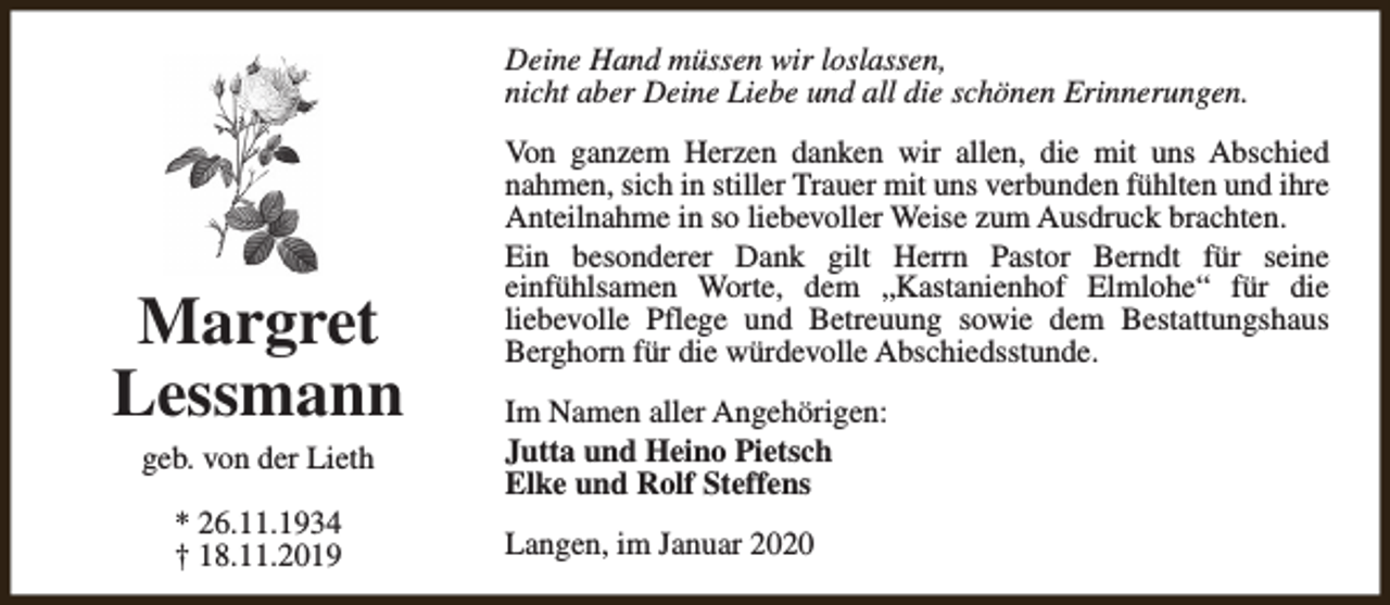 <p>Deine Hand müssen wir loslassen,<br />nicht aber Deine Liebe und all die schönen Erinnerungen.</p><p>Margret<br />Lessmann<br />geb. von der Lieth<br />* 26.11.1934<br />† 18.11.2019</p><p>Von ganzem Herzen danken wir allen, die mit uns Abschied<br />nahmen, sich in stiller Trauer mit uns verbunden fühlten und ihre<br />Anteilnahme in so liebevoller Weise zum Ausdruck brachten.<br />Ein besonderer Dank gilt Herrn Pastor Berndt für seine<br />einfühlsamen Worte, dem „Kastanienhof Elmlohe“ für die<br />liebevolle Pflege und Betreuung sowie dem Bestattungshaus<br />Berghorn für die würdevolle Abschiedsstunde.<br />Im Namen aller Angehörigen:<br />Jutta und Heino Pietsch<br />Elke und Rolf Steffens<br />Langen, im Januar 2020</p>