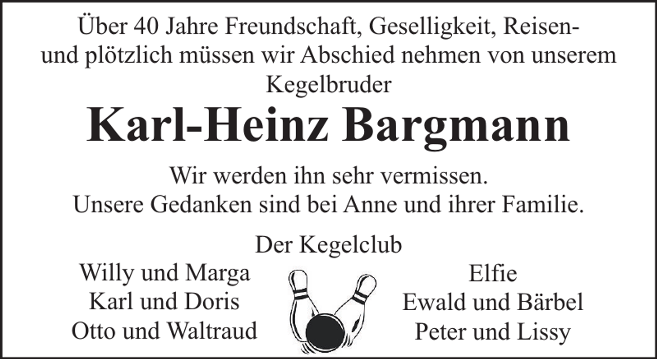 <p>Über 40 Jahre Freundschaft, Geselligkeit, Reisenund plötzlich müssen wir Abschied nehmen von unserem<br />Kegelbruder</p><p>Karl-Heinz Bargmann</p><p>Wir werden ihn sehr vermissen.<br />Unsere Gedanken sind bei Anne und ihrer Familie.<br />Der Kegelclub<br />Willy und Marga<br />Elfie<br />Karl und Doris<br />Ewald und Bärbel<br />Otto und Waltraud<br />Peter und Lissy</p>