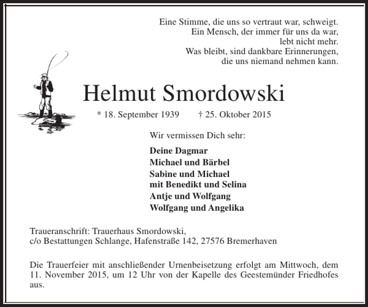 <p>Eine Stimme, die uns so vertraut war, schweigt.<br />Ein Mensch, der immer für uns da war,<br />lebt nicht mehr.<br />Was bleibt, sind dankbare Erinnerungen,<br />die uns niemand nehmen kann.</p><p>Helmut Smordowski<br />* 18. September 1939</p><p>† 25. Oktober 2015</p><p>Wir vermissen Dich sehr:<br />Deine Dagmar<br />Michael und Bärbel<br />Sabine und Michael<br />mit Benedikt und Selina<br />Antje und Wolfgang<br />Wolfgang und Angelika<br />Traueranschrift: Trauerhaus Smordowski,<br />c/o Bestattungen Schlange, Hafenstraße 142, 27576 Bremerhaven<br />Die Trauerfeier mit anschließender Urnenbeisetzung erfolgt am Mittwoch, dem<br />11. November 2015, um 12 Uhr von der Kapelle des Geestemünder Friedhofes<br />aus.</p>