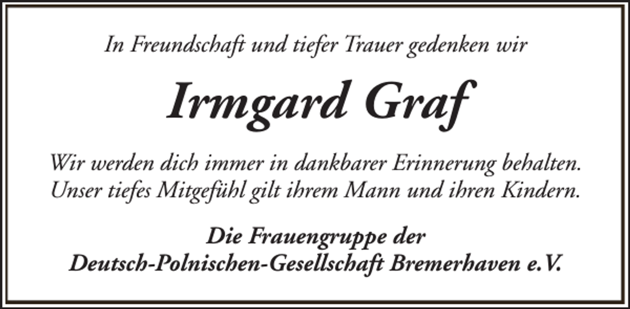 <p>In Freundschaft und tiefer Trauer gedenken wir</p><p>Irmgard Graf<br />Wir werden dich immer in dankbarer Erinnerung behalten.<br />Unser tiefes Mitgefühl gilt ihrem Mann und ihren Kindern.<br />Die Frauengruppe der<br />Deutsch-Polnischen-Gesellschaft Bremerhaven e.V.</p>
