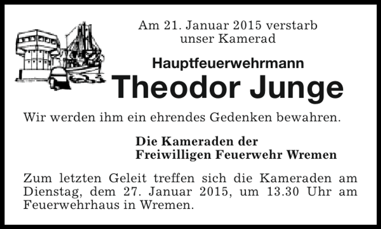<p>Am 21. Januar 2015 verstarb<br />unser Kamerad</p><p>Hauptfeuerwehrmann</p><p>Theodor Junge</p><p>Wir werden ihm ein ehrendes Gedenken bewahren.<br />Die Kameraden der<br />Freiwilligen Feuerwehr Wremen</p><p>Zum letzten Geleit treffen sich die Kameraden am<br />Dienstag, dem 27. Januar 2015, um 13.30 Uhr am<br />Feuerwehrhaus in Wremen.</p>