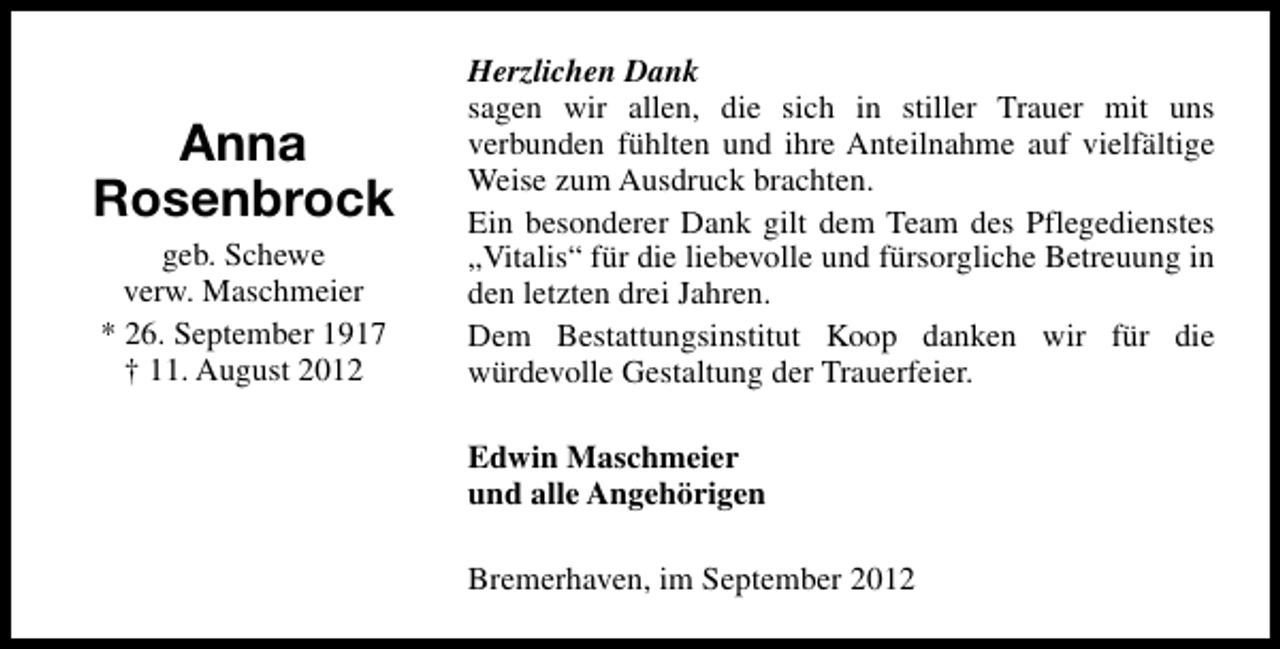 <p>Anna<br />Rosenbrock<br />geb. Schewe<br />verw. Maschmeier<br />* 26. September 1917<br />† 11. August 2012</p><p>Herzlichen Dank<br />sagen wir allen, die sich in stiller Trauer mit uns<br />verbunden fühlten und ihre Anteilnahme auf vielfältige<br />Weise zum Ausdruck brachten.<br />Ein besonderer Dank gilt dem Team des Pflegedienstes<br />„Vitalis“ für die liebevolle und fürsorgliche Betreuung in<br />den letzten drei Jahren.<br />Dem Bestattungsinstitut Koop danken wir für die<br />würdevolle Gestaltung der Trauerfeier.<br />Edwin Maschmeier<br />und alle Angehörigen<br />Bremerhaven, im September 2012</p>