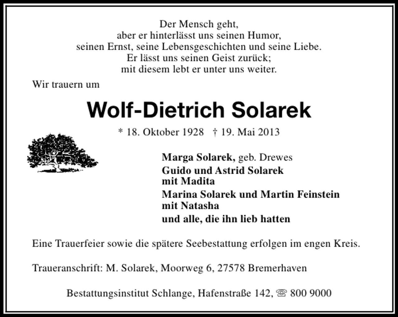 <p>Der Mensch geht,<br />aber er hinterlässt uns seinen Humor,<br />seinen Ernst, seine Lebensgeschichten und seine Liebe.<br />Er lässt uns seinen Geist zurück;<br />mit diesem lebt er unter uns weiter.<br />Wir trauern um</p><p>Wolf-Dietrich Solarek<br />* 18. Oktober 1928 † 19. Mai 2013</p><p>Marga Solarek, geb. Drewes<br />Guido und Astrid Solarek<br />mit Madita<br />Marina Solarek und Martin Feinstein<br />mit Natasha<br />und alle, die ihn lieb hatten<br />Eine Trauerfeier sowie die spätere Seebestattung erfolgen im engen Kreis.<br />Traueranschrift: M. Solarek, Moorweg 6, 27578 Bremerhaven<br />Bestattungsinstitut Schlange, Hafenstraße 142, s 800 9000</p>