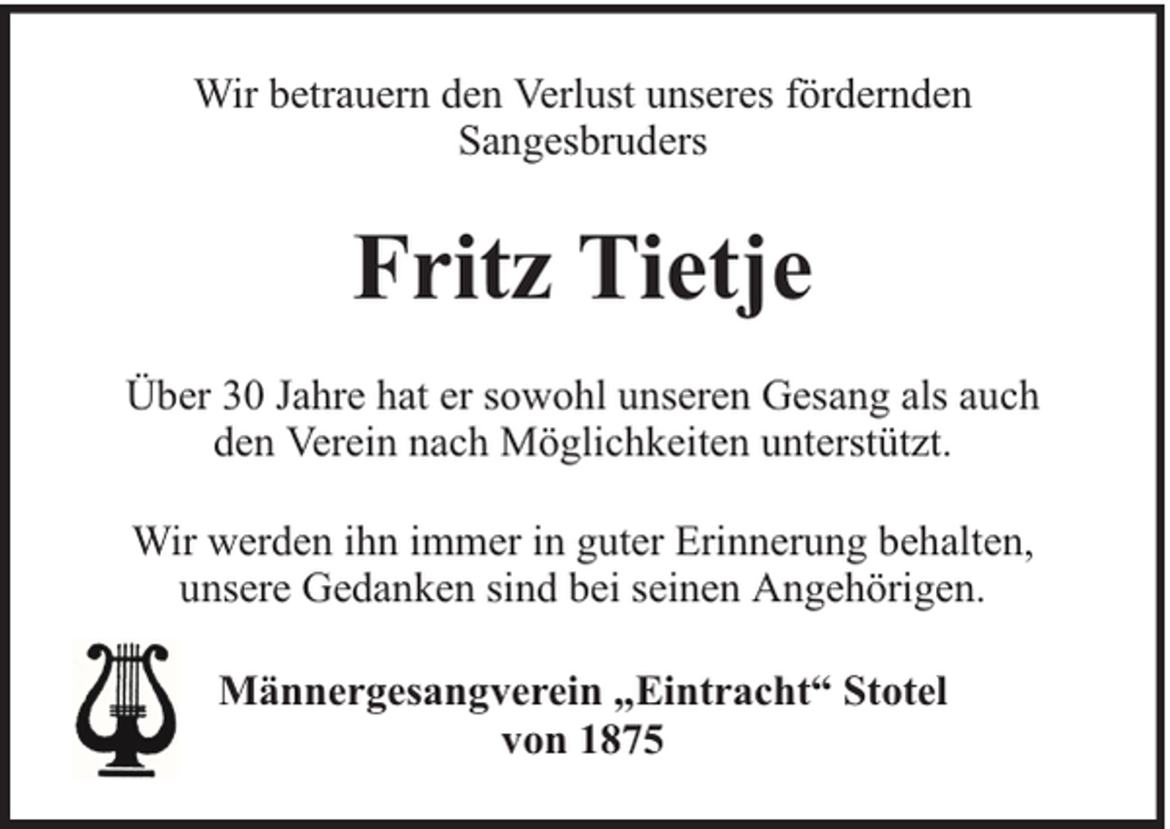 <p>Wir betrauern den Verlust unseres fördernden<br />Sangesbruders</p><p>Fritz Tietje<br />Über 30 Jahre hat er sowohl unseren Gesang als auch<br />den Verein nach Möglichkeiten unterstützt.<br />Wir werden ihn immer in guter Erinnerung behalten,<br />unsere Gedanken sind bei seinen Angehörigen.<br />Männergesangverein „Eintracht“ Stotel<br />von 1875</p>
