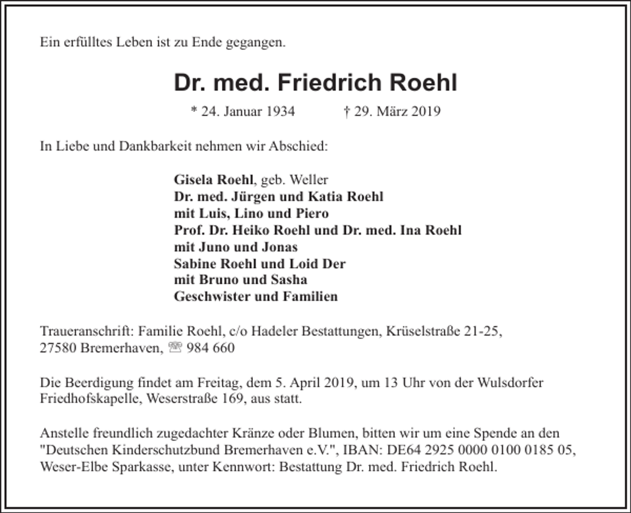 <p>Ein erfülltes Leben ist zu Ende gegangen.</p><p>Dr. med. Friedrich Roehl<br />* 24. Januar 1934</p><p>† 29. März 2019</p><p>In Liebe und Dankbarkeit nehmen wir Abschied:<br />Gisela Roehl, geb. Weller<br />Dr. med. Jürgen und Katia Roehl<br />mit Luis, Lino und Piero<br />Prof. Dr. Heiko Roehl und Dr. med. Ina Roehl<br />mit Juno und Jonas<br />Sabine Roehl und Loid Der<br />mit Bruno und Sasha<br />Geschwister und Familien<br />Traueranschrift: Familie Roehl, c/o Hadeler Bestattungen, Krüselstraße 21-25,<br />27580 Bremerhaven, ' 984 660<br />Die Beerdigung findet am Freitag, dem 5. April 2019, um 13 Uhr von der Wulsdorfer<br />Friedhofskapelle, Weserstraße 169, aus statt.<br />Anstelle freundlich zugedachter Kränze oder Blumen, bitten wir um eine Spende an den<br />"Deutschen Kinderschutzbund Bremerhaven e.V.", IBAN: DE64 2925 00010185 05,<br />Weser-Elbe Sparkasse, unter Kennwort: Bestattung Dr. med. Friedrich Roehl.</p>