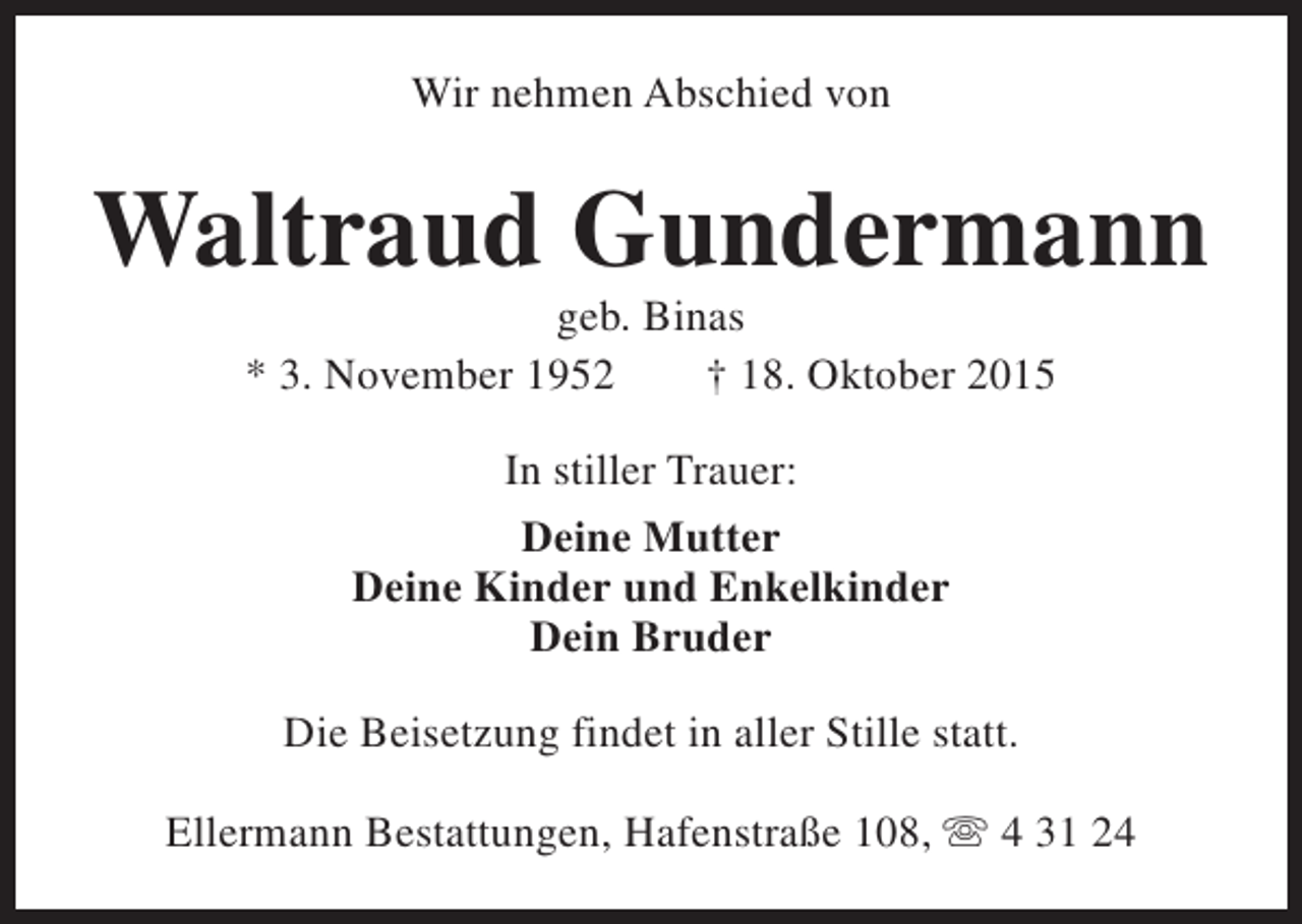 <p>Wir nehmen Abschied von</p><p>Waltraud Gundermann<br />geb. Binas<br />* 3. November 1952<br />† 18. Oktober 2015<br />In stiller Trauer:<br />Deine Mutter<br />Deine Kinder und Enkelkinder<br />Dein Bruder<br />Die Beisetzung findet in aller Stille statt.<br />Ellermann Bestattungen, Hafenstraße 108, s 4 31 24</p>