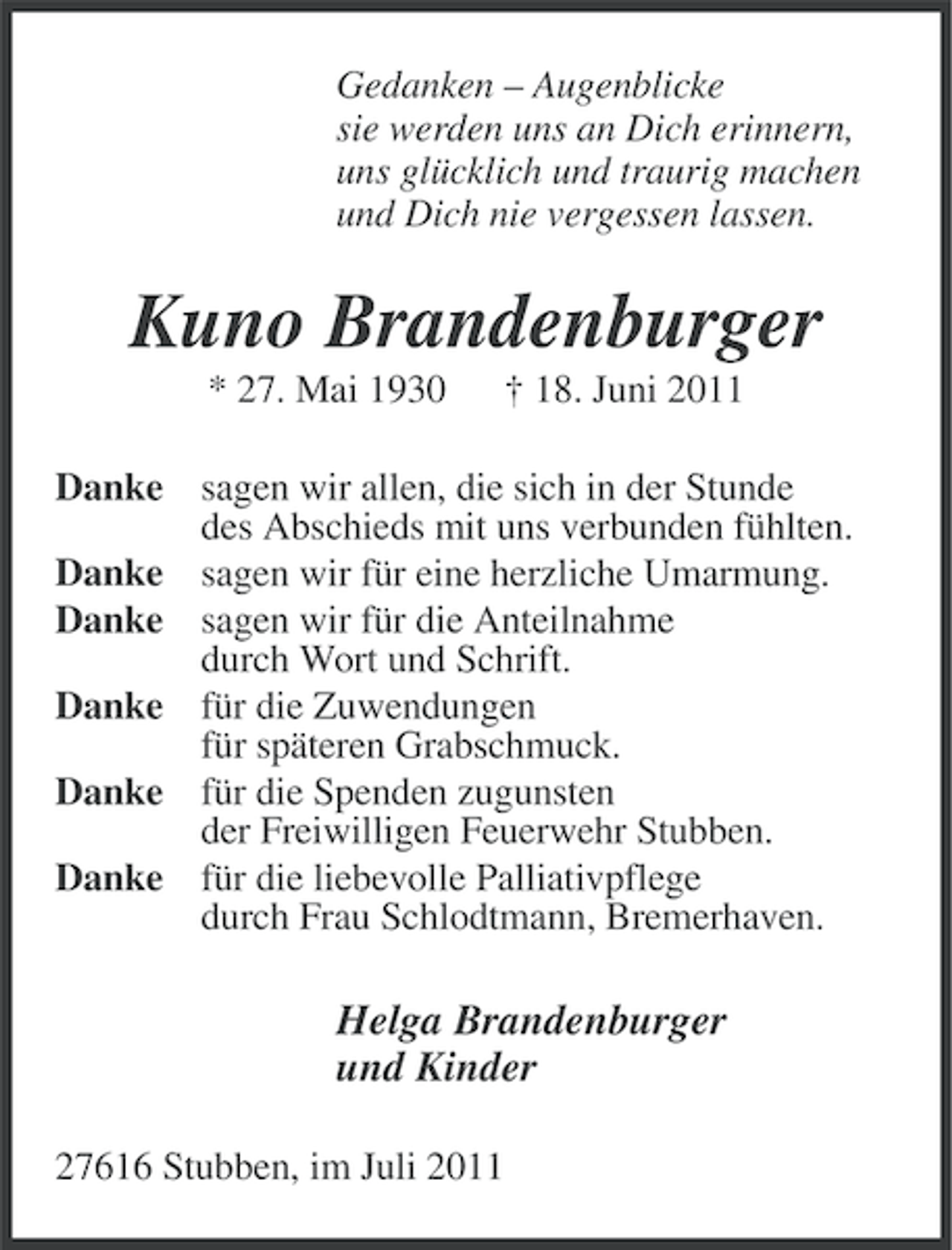 <p>Gedanken – Augenblicke<br />sie werden uns an Dich erinnern,<br />uns glücklich und traurig machen<br />und Dich nie vergessen lassen.</p><p>Kuno Brandenburger<br />* 27. Mai 1930</p><p>† 18. Juni 2011</p><p>Danke sagen wir allen, die sich in der Stunde<br />des Abschieds mit uns verbunden fühlten.<br />Danke sagen wir für eine herzliche Umarmung.<br />Danke sagen wir für die Anteilnahme<br />durch Wort und Schrift.<br />Danke für die Zuwendungen<br />für späteren Grabschmuck.<br />Danke für die Spenden zugunsten<br />der Freiwilligen Feuerwehr Stubben.<br />Danke für die liebevolle Palliativpflege<br />durch Frau Schlodtmann, Bremerhaven.</p><p>Helga Brandenburger<br />und Kinder<br />27616 Stubben, im Juli 2011</p>