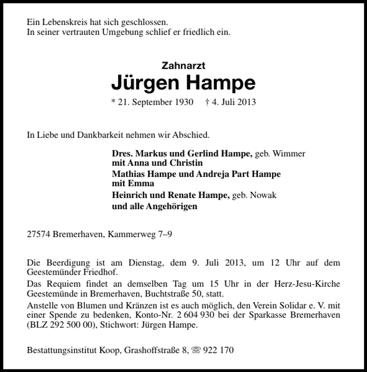 <p>Ein Lebenskreis hat sich geschlossen.<br />In seiner vertrauten Umgebung schlief er friedlich ein.</p><p>Zahnarzt</p><p>Jürgen Hampe</p><p>* 21. September 1930</p><p>† 4. Juli 2013</p><p>In Liebe und Dankbarkeit nehmen wir Abschied.<br />Dres. Markus und Gerlind Hampe, geb. Wimmer<br />mit Anna und Christin<br />Mathias Hampe und Andreja Part Hampe<br />mit Emma<br />Heinrich und Renate Hampe, geb. Nowak<br />und alle Angehörigen<br />27574 Bremerhaven, Kammerweg 7–9<br />Die Beerdigung ist am Dienstag, dem 9. Juli 2013, um 12 Uhr auf dem<br />Geestemünder Friedhof.<br />Das Requiem findet an demselben Tag um 15 Uhr in der Herz-Jesu-Kirche<br />Geestemünde in Bremerhaven, Buchtstraße 50, statt.<br />Anstelle von Blumen und Kränzen ist es auch möglich, den Verein Solidar e. V. mit<br />einer Spende zu bedenken, Konto-Nr. 2 604 930 bei der Sparkasse Bremerhaven<br />(BLZ 292 5), Stichwort: Jürgen Hampe.<br />Bestattungsinstitut Koop, Grashoffstraße 8, s 922 170</p>