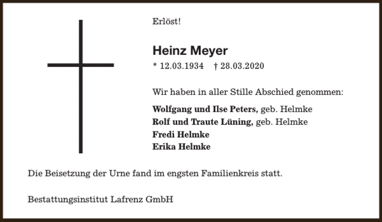 <p>Erlöst!</p><p>Heinz Meyer<br />* 12.03.1934</p><p>† 28.03.2020</p><p>Wir haben in aller Stille Abschied genommen:<br />Wolfgang und Ilse Peters, geb. Helmke<br />Rolf und Traute Lüning, geb. Helmke<br />Fredi Helmke<br />Erika Helmke<br />Die Beisetzung der Urne fand im engsten Familienkreis statt.<br />Bestattungsinstitut Lafrenz GmbH</p>