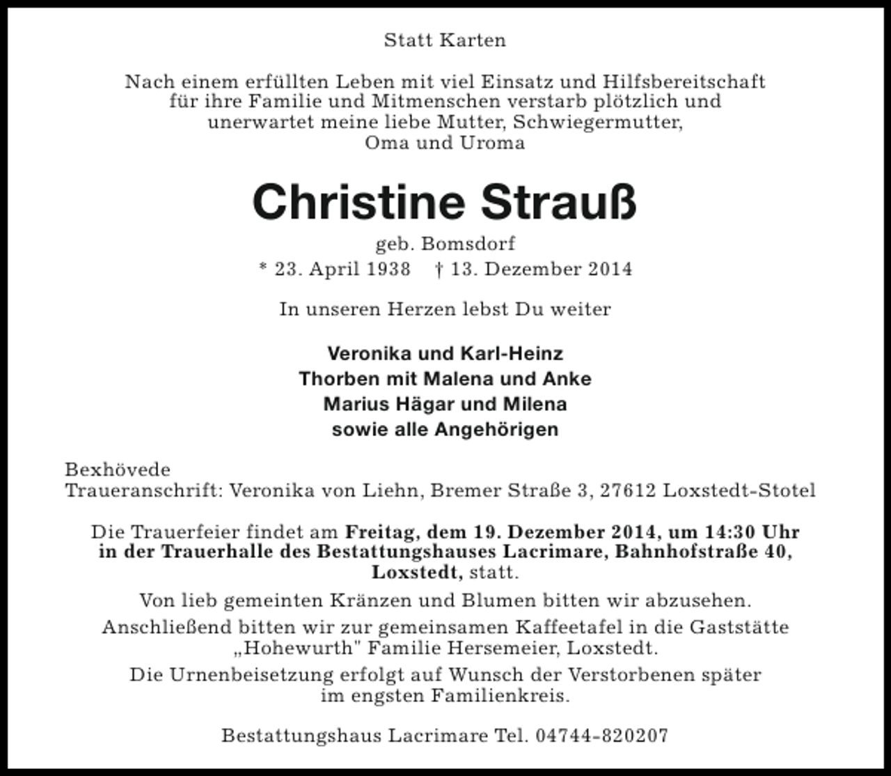 <p>Statt Karten<br />Nach einem erfüllten Leben mit viel Einsatz und Hilfsbereitschaft<br />für ihre Familie und Mitmenschen verstarb plötzlich und<br />unerwartet meine liebe Mutter, Schwiegermutter,<br />Oma und Uroma</p><p>Christine Strauß<br />geb. Bomsdorf<br />* 23. April 1938 † 13. Dezember 2014<br />In unseren Herzen lebst Du weiter<br />Veronika und Karl-Heinz<br />Thorben mit Malena und Anke<br />Marius Hägar und Milena<br />sowie alle Angehörigen<br />Bexhövede<br />Traueranschrift: Veronika von Liehn, Bremer Straße 3, 27612 Loxstedt-Stotel<br />Die Trauerfeier findet am Freitag, dem 19. Dezember 2014, um 14:30 Uhr<br />in der Trauerhalle des Bestattungshauses Lacrimare, Bahnhofstraße 40,<br />Loxstedt, statt.<br />Von lieb gemeinten Kränzen und Blumen bitten wir abzusehen.<br />Anschließend bitten wir zur gemeinsamen Kaffeetafel in die Gaststätte<br />„Hohewurth" Familie Hersemeier, Loxstedt.<br />Die Urnenbeisetzung erfolgt auf Wunsch der Verstorbenen später<br />im engsten Familienkreis.<br />Bestattungshaus Lacrimare Tel. 04744-820207</p>