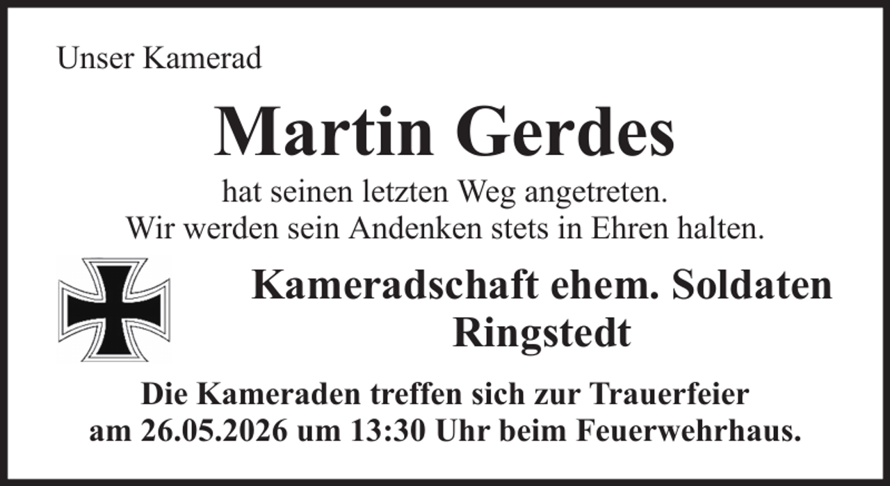 <p>Unser Kamerad</p><p>Martin Gerdes<br />hat seinen letzten Weg angetreten.<br />Wir werden sein Andenken stets in Ehren halten.</p><p>Kameradschaft ehem. Soldaten<br />Ringstedt<br />Die Kameraden treffen sich zur Trauerfeier<br />am 26.05.2026 um 13:30 Uhr beim Feuerwehrhaus.</p>