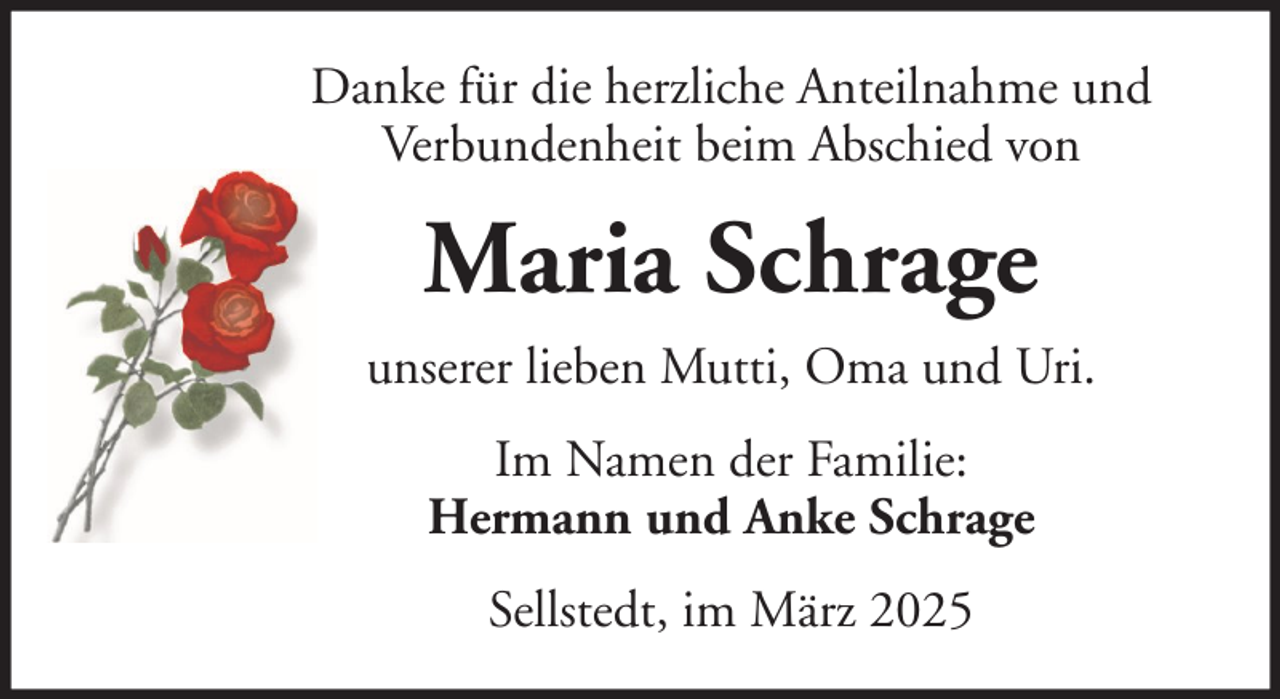 <p>Danke für die herzliche Anteilnahme und<br />Verbundenheit beim Abschied von</p><p>Maria Schrage<br />unserer lieben Mutti, Oma und Uri.<br />Im Namen der Familie:<br />Hermann und Anke Schrage<br />Sellstedt, im März 2025</p>