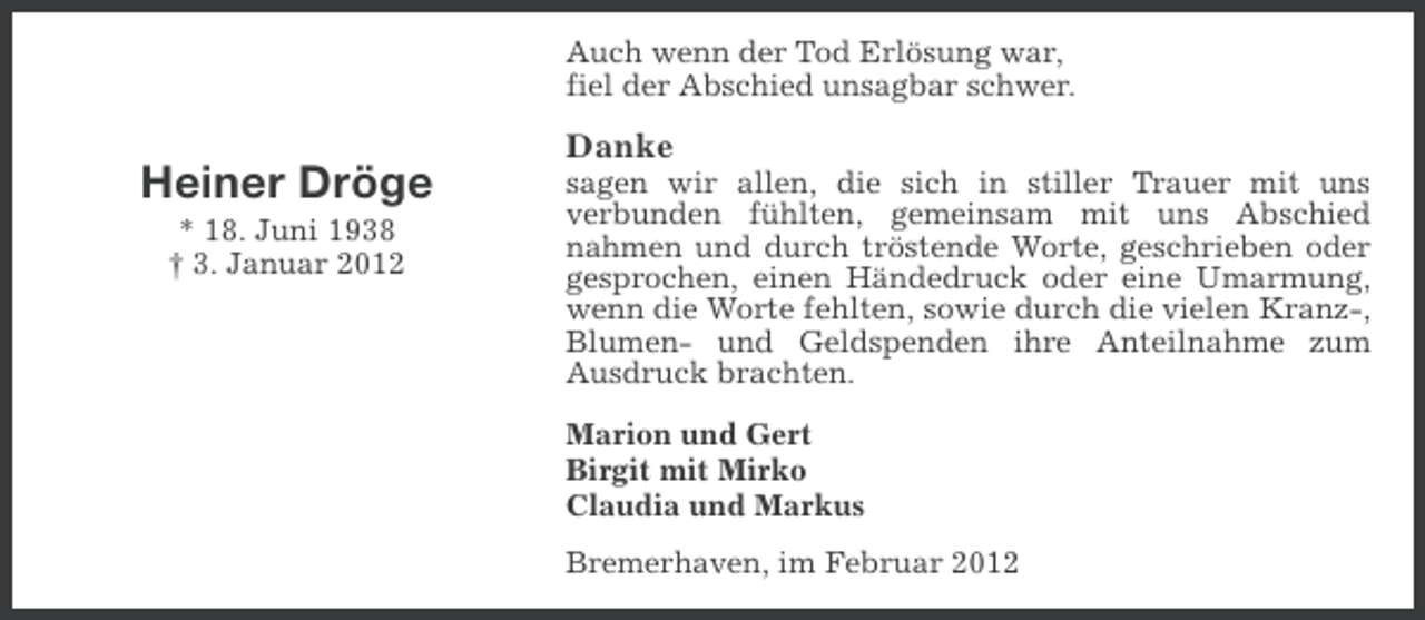 <p>Auch wenn der Tod Erlösung war,<br />fiel der Abschied unsagbar schwer.</p><p>Danke</p><p>Heiner Dröge<br />* 18. Juni 1938<br />† 3. Januar 2012</p><p>sagen wir allen, die sich in stiller Trauer mit uns<br />verbunden fühlten, gemeinsam mit uns Abschied<br />nahmen und durch tröstende Worte, geschrieben oder<br />gesprochen, einen Händedruck oder eine Umarmung,<br />wenn die Worte fehlten, sowie durch die vielen Kranz-,<br />Blumen- und Geldspenden ihre Anteilnahme zum<br />Ausdruck brachten.<br />Marion und Gert<br />Birgit mit Mirko<br />Claudia und Markus<br />Bremerhaven, im Februar 2012</p>