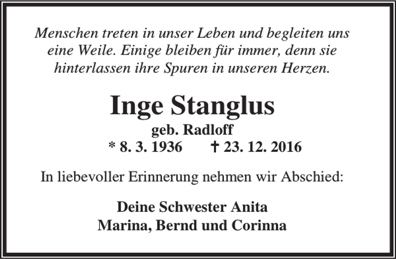<p>Menschen treten in unser Leben und begleiten uns<br />eine Weile. Einige bleiben für immer, denn sie<br />hinterlassen ihre Spuren in unseren Herzen.</p><p>Inge Stanglus</p><p>geb. Radloff<br />* 8. 3. 1936<br />B 23. 12. 2016<br />In liebevoller Erinnerung nehmen wir Abschied:<br />Deine Schwester Anita<br />Marina, Bernd und Corinna</p>