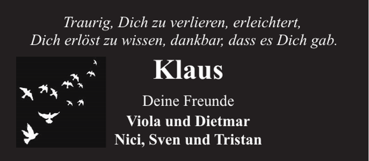 <p>Traurig, Dich zu verlieren, erleichtert,<br />Dich erlöst zu wissen, dankbar, dass es Dich gab.</p><p>Klaus<br />Deine Freunde<br />Viola und Dietmar<br />Nici, Sven und Tristan</p>