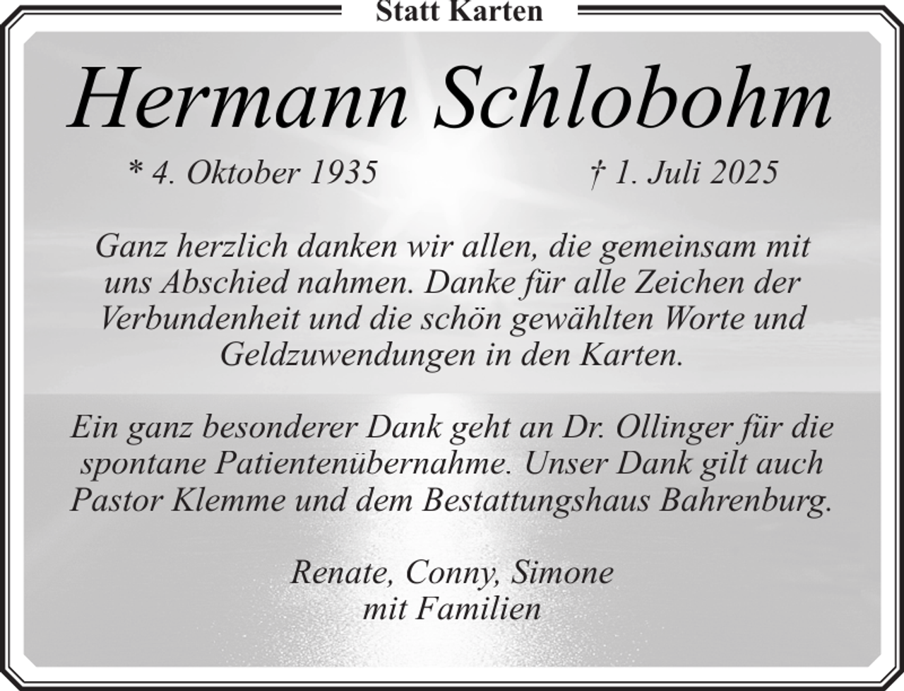 <p>Statt Karten</p><p>Hermann Schlobohm<br />* 4. Oktober 1935</p><p>† 1. Juli 2025</p><p>Ganz herzlich danken wir allen, die gemeinsam mit<br />uns Abschied nahmen. Danke für alle Zeichen der<br />Verbundenheit und die schön gewählten Worte und<br />Geldzuwendungen in den Karten.<br />Ein ganz besonderer Dank geht an Dr. Ollinger für die<br />spontane Patientenübernahme. Unser Dank gilt auch<br />Pastor Klemme und dem Bestattungshaus Bahrenburg.<br />Renate, Conny, Simone<br />mit Familien</p>