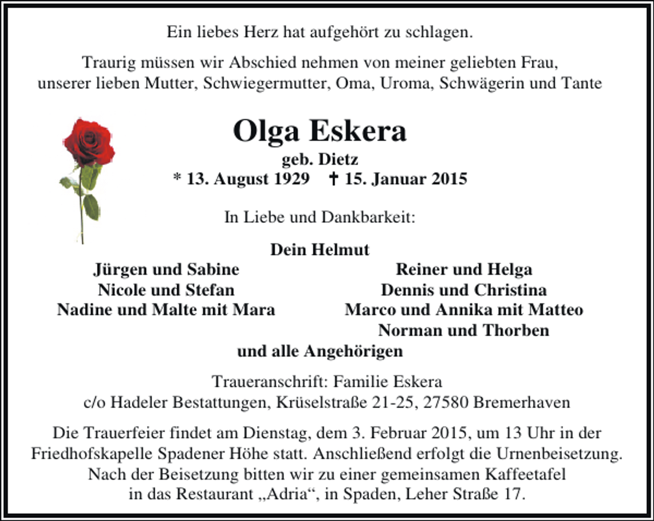 <p>Ein liebes Herz hat aufgehört zu schlagen.<br />Traurig müssen wir Abschied nehmen von meiner geliebten Frau,<br />unserer lieben Mutter, Schwiegermutter, Oma, Uroma, Schwägerin und Tante</p><p>Olga Eskera</p><p>geb. Dietz<br />* 13. August 1929<br />15. Januar 2015<br />In Liebe und Dankbarkeit:<br />Dein Helmut<br />Jürgen und Sabine<br />Reiner und Helga<br />Nicole und Stefan<br />Dennis und Christina<br />Nadine und Malte mit Mara<br />Marco und Annika mit Matteo<br />Norman und Thorben<br />und alle Angehörigen<br />Traueranschrift: Familie Eskera<br />c/o Hadeler Bestattungen, Krüselstraße 21-25, 27580 Bremerhaven<br />Die Trauerfeier findet am Dienstag, dem 3. Februar 2015, um 13 Uhr in der<br />Friedhofskapelle Spadener Höhe statt. Anschließend erfolgt die Urnenbeisetzung.<br />Nach der Beisetzung bitten wir zu einer gemeinsamen Kaffeetafel<br />in das Restaurant „Adria“, in Spaden, Leher Straße 17.</p>