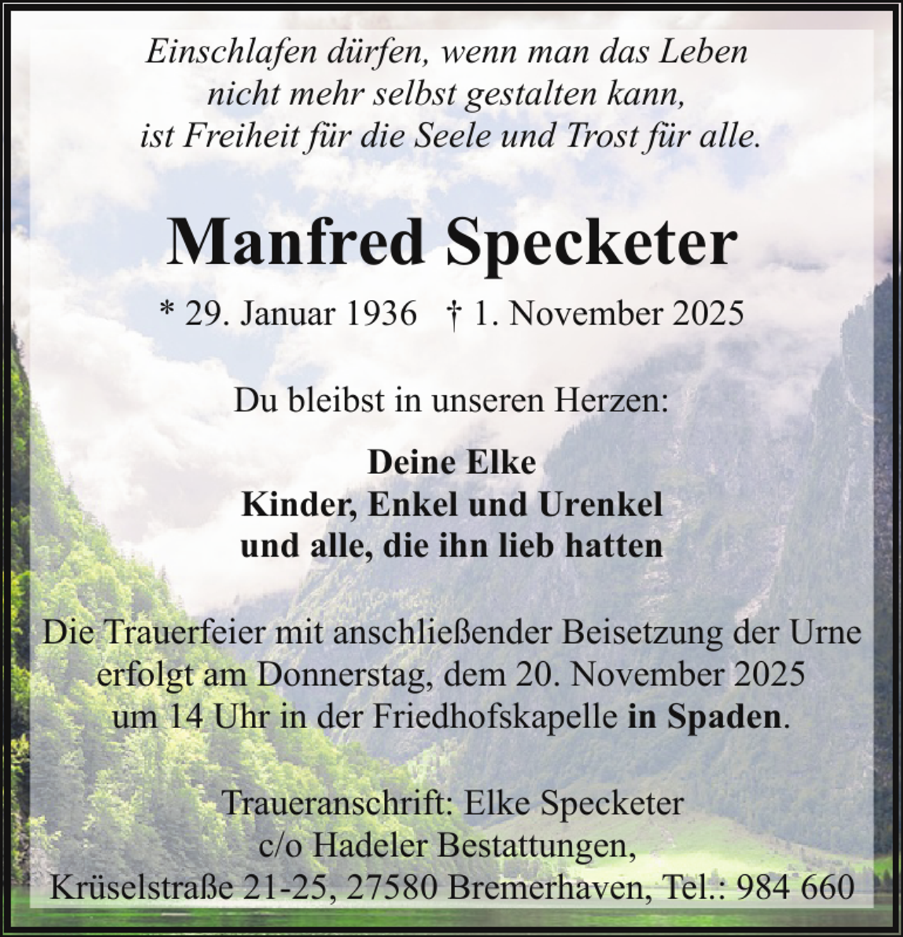<p>Einschlafen dürfen, wenn man das Leben<br />nicht mehr selbst gestalten kann,<br />ist Freiheit für die Seele und Trost für alle.</p><p>Manfred Specketer<br />* 29. Januar 1936 † 1. November 2025<br />Du bleibst in unseren Herzen:<br />Deine Elke<br />Kinder, Enkel und Urenkel<br />und alle, die ihn lieb hatten<br />Die Trauerfeier mit anschließender Beisetzung der Urne<br />erfolgt am Donnerstag, dem 20. November 2025<br />um 14 Uhr in der Friedhofskapelle in Spaden.<br />Traueranschrift: Elke Specketer<br />c/o Hadeler Bestattungen,<br />Krüselstraße 21-25, 27580 Bremerhaven, Tel.: 984 660</p>
