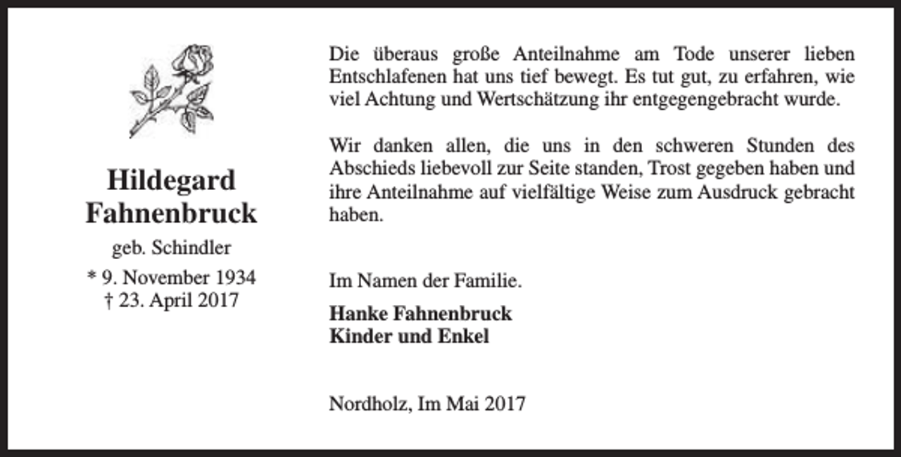 <p>Die überaus große Anteilnahme am Tode unserer lieben<br />Entschlafenen hat uns tief bewegt. Es tut gut, zu erfahren, wie<br />viel Achtung und Wertschätzung ihr entgegengebracht wurde.</p><p>Hildegard<br />Fahnenbruck<br />geb. Schindler<br />* 9. November 1934<br />† 23. April 2017</p><p>Wir danken allen, die uns in den schweren Stunden des<br />Abschieds liebevoll zur Seite standen, Trost gegeben haben und<br />ihre Anteilnahme auf vielfältige Weise zum Ausdruck gebracht<br />haben.<br />Im Namen der Familie.<br />Hanke Fahnenbruck<br />Kinder und Enkel<br />Nordholz, Im Mai 2017</p>