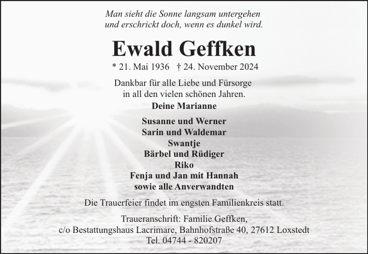 <p>Man sieht die Sonne langsam untergehen<br />und erschrickt doch, wenn es dunkel wird.</p><p>Ewald Geffken</p><p>* 21. Mai 1936 † 24. November 2024<br />Dankbar für alle Liebe und Fürsorge<br />in all den vielen schönen Jahren.<br />Deine Marianne<br />Susanne und Werner<br />Sarin und Waldemar<br />Swantje<br />Bärbel und Rüdiger<br />Riko<br />Fenja und Jan mit Hannah<br />sowie alle Anverwandten</p><p>Die Trauerfeier findet im engsten Familienkreis statt.<br />Traueranschrift: Familie Geffken,<br />c/o Bestattungshaus Lacrimare, Bahnhofstraße 40, 27612 Loxstedt<br />Tel. 04744 - 820207</p>
