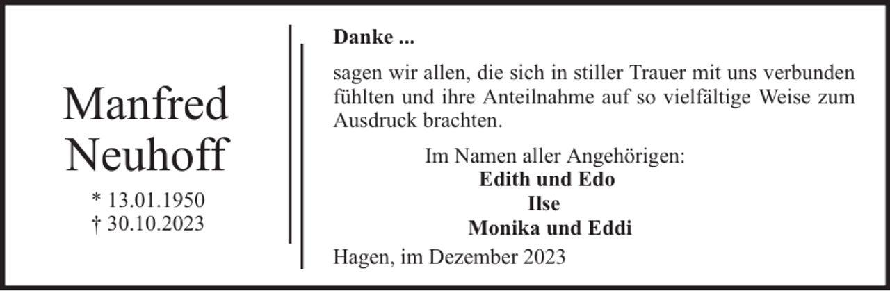 <p>Danke ...</p><p>Manfred<br />Neuhoff<br />* 13.01.1950<br />† 30.10.2023</p><p>sagen wir allen, die sich in stiller Trauer mit uns verbunden<br />fühlten und ihre Anteilnahme auf so vielfältige Weise zum<br />Ausdruck brachten.<br />Im Namen aller Angehörigen:<br />Edith und Edo<br />Ilse<br />Monika und Eddi<br />Hagen, im Dezember 2023</p>