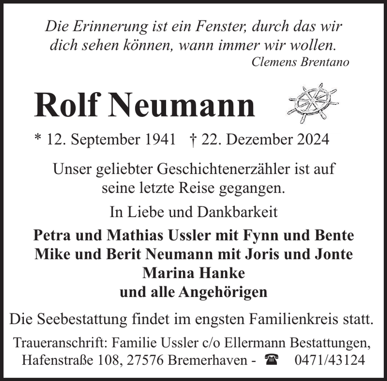 <p>Die Erinnerung ist ein Fenster, durch das wir<br />dich sehen können, wann immer wir wollen.</p><p>Clemens Brentano</p><p>Rolf Neumann</p><p>* 12. September 1941 † 22. Dezember 2024</p><p>Unser geliebter Geschichtenerzähler ist auf<br />seine letzte Reise gegangen.<br />In Liebe und Dankbarkeit<br />Petra und Mathias Ussler mit Fynn und Bente<br />Mike und Berit Neumann mit Joris und Jonte<br />Marina Hanke<br />und alle Angehörigen<br />Die Seebestattung findet im engsten Familienkreis statt.<br />Traueranschrift: Familie Ussler c/o Ellermann Bestattungen,<br />Hafenstraße 108, 27576 Bremerhaven - ( 0471/43124</p>