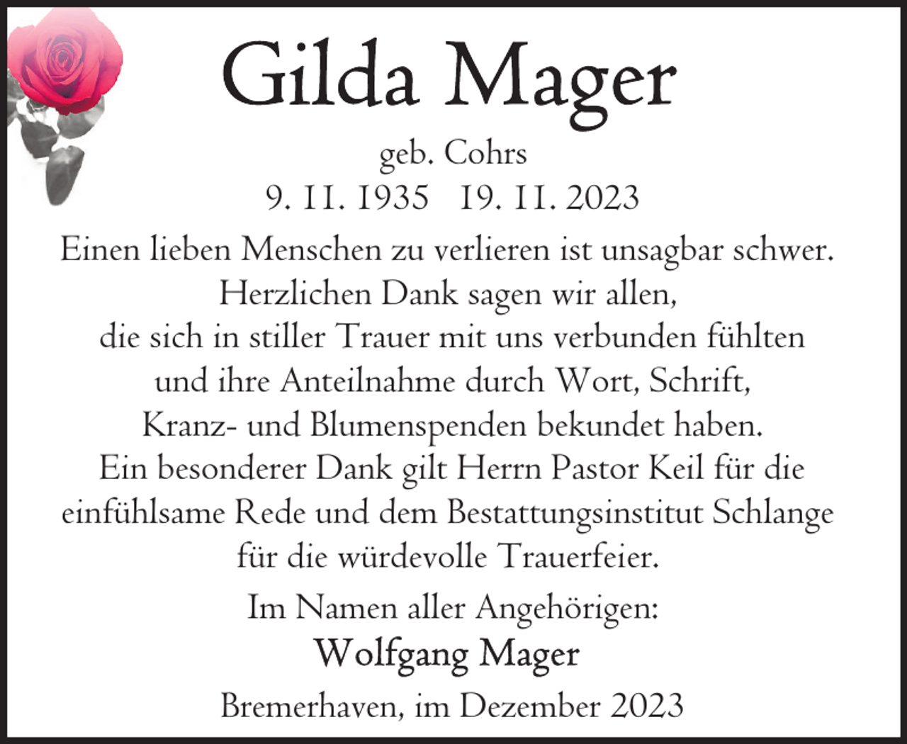 <p>geb. Cohrs<br />9. 11. 1935 19. 11. 2023<br />Einen lieben Menschen zu verlieren ist unsagbar schwer.<br />Herzlichen Dank sagen wir allen,<br />die sich in stiller Trauer mit uns verbunden fühlten<br />und ihre Anteilnahme durch Wort, Schrift,<br />Kranz- und Blumenspenden bekundet haben.<br />Ein besonderer Dank gilt Herrn Pastor Keil für die<br />einfühlsame Rede und dem Bestattungsinstitut Schlange<br />für die würdevolle Trauerfeier.<br />Im Namen aller Angehörigen:<br />Bremerhaven, im Dezember 2023</p>