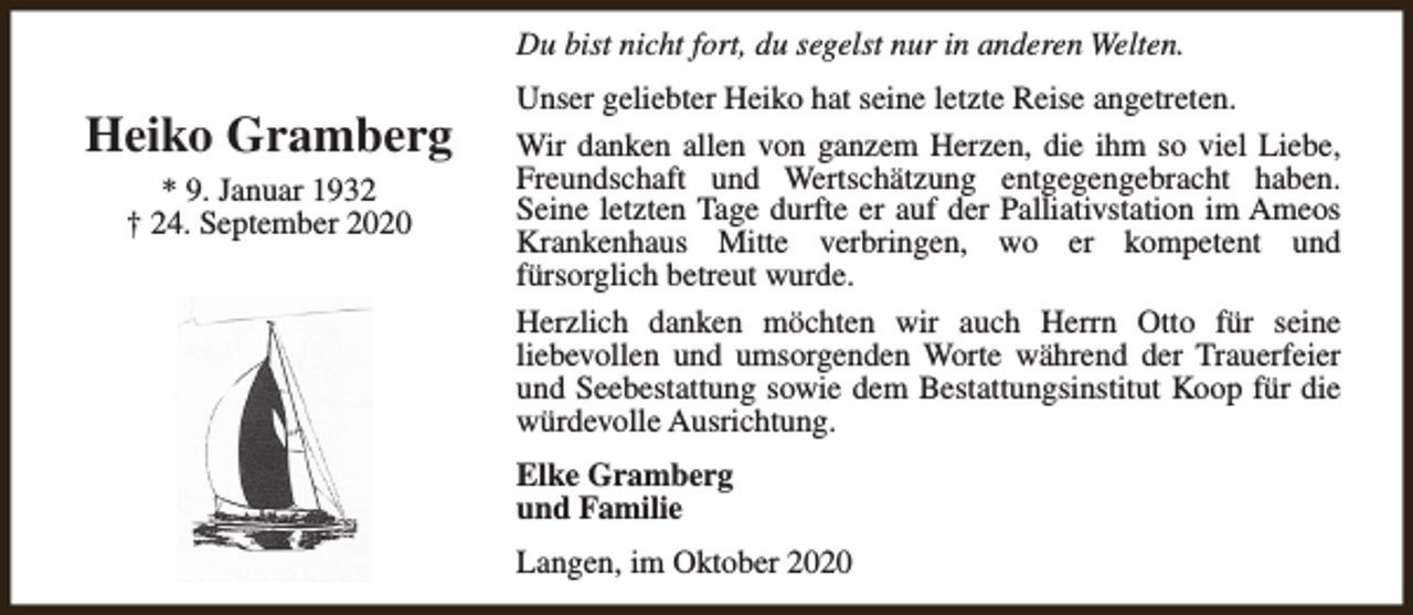 <p>Du bist nicht fort, du segelst nur in anderen Welten.</p><p>Heiko Gramberg<br />* 9. Januar 1932<br />† 24. September 2020</p><p>Unser geliebter Heiko hat seine letzte Reise angetreten.<br />Wir danken allen von ganzem Herzen, die ihm so viel Liebe,<br />Freundschaft und Wertschätzung entgegengebracht haben.<br />Seine letzten Tage durfte er auf der Palliativstation im Ameos<br />Krankenhaus Mitte verbringen, wo er kompetent und<br />fürsorglich betreut wurde.<br />Herzlich danken möchten wir auch Herrn Otto für seine<br />liebevollen und umsorgenden Worte während der Trauerfeier<br />und Seebestattung sowie dem Bestattungsinstitut Koop für die<br />würdevolle Ausrichtung.<br />Elke Gramberg<br />und Familie<br />Langen, im Oktober 2020</p>