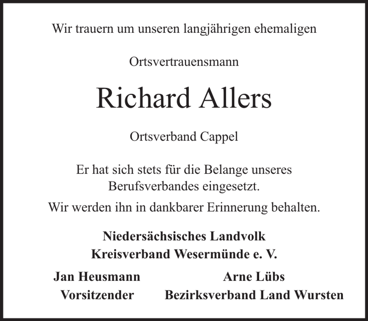 <p>Wir trauern um unseren langjährigen ehemaligen<br />Ortsvertrauensmann</p><p>Richard Allers<br />Ortsverband Cappel<br />Er hat sich stets für die Belange unseres<br />Berufsverbandes eingesetzt.<br />Wir werden ihn in dankbarer Erinnerung behalten.<br />Niedersächsisches Landvolk<br />Kreisverband Wesermünde e. V.<br />Jan Heusmann<br />Vorsitzender</p><p>Arne Lübs<br />Bezirksverband Land Wursten</p>