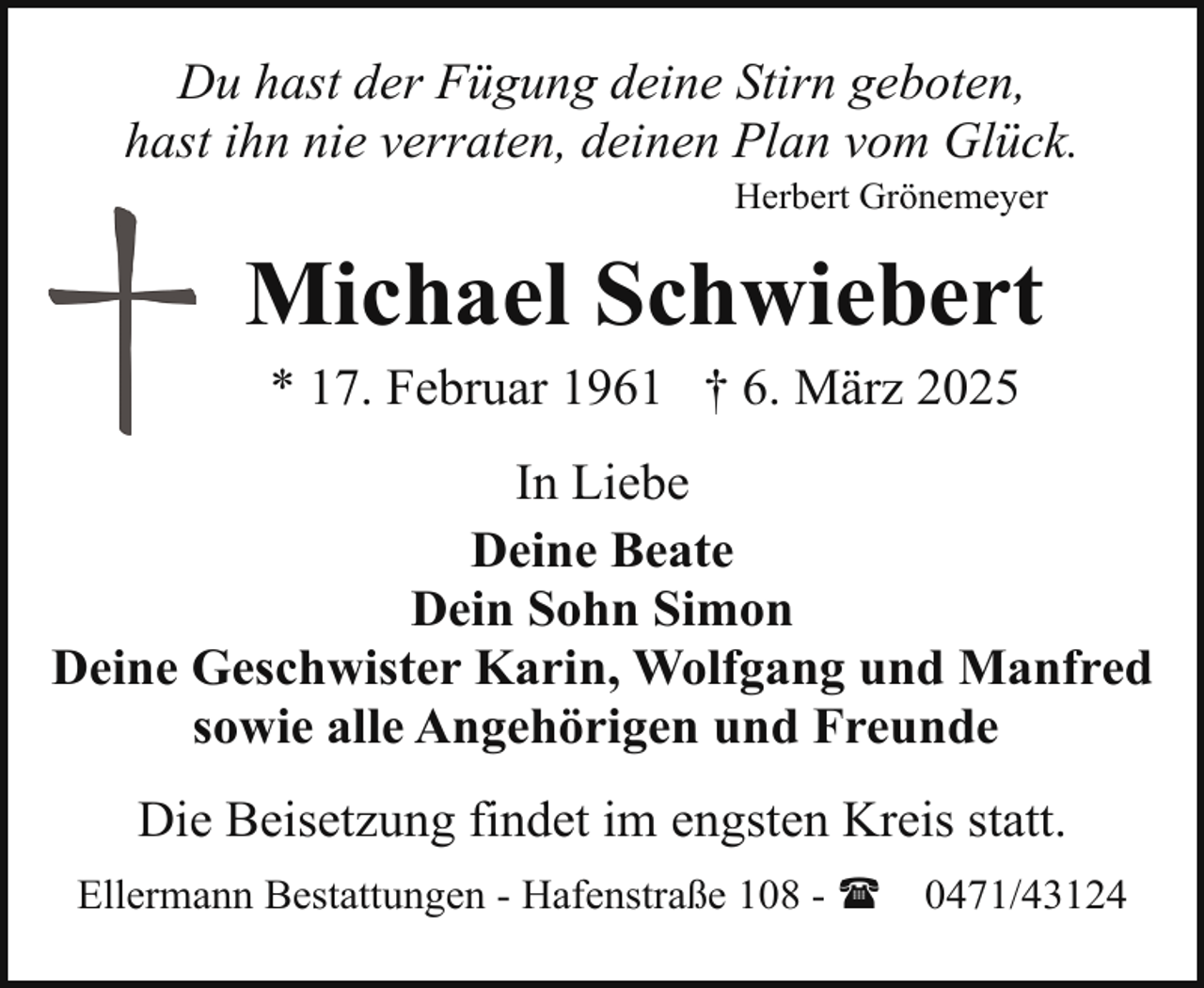 <p>Du hast der Fügung deine Stirn geboten,<br />hast ihn nie verraten, deinen Plan vom Glück.<br />Herbert Grönemeyer</p><p>Michael Schwiebert<br />* 17. Februar 1961 † 6. März 2025</p><p>In Liebe<br />Deine Beate<br />Dein Sohn Simon<br />Deine Geschwister Karin, Wolfgang und Manfred<br />sowie alle Angehörigen und Freunde<br />Die Beisetzung findet im engsten Kreis statt.<br />Ellermann Bestattungen - Hafenstraße 108 - (</p><p>0471/43124</p>