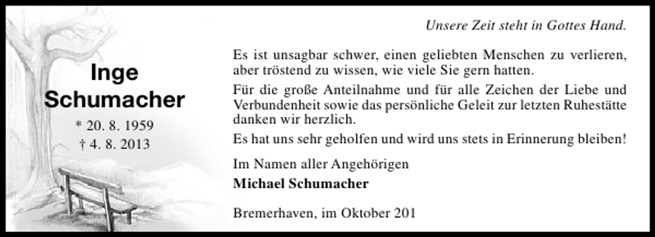 <p>Unsere Zeit steht in Gottes Hand.</p><p>Inge<br />Schumacher<br />* 20. 8. 1959<br />† 4. 8. 2013</p><p>Es ist unsagbar schwer, einen geliebten Menschen zu verlieren,<br />aber tröstend zu wissen, wie viele Sie gern hatten.<br />Für die große Anteilnahme und für alle Zeichen der Liebe und<br />Verbundenheit sowie das persönliche Geleit zur letzten Ruhestätte<br />danken wir herzlich.<br />Es hat uns sehr geholfen und wird uns stets in Erinnerung bleiben!<br />Im Namen aller Angehörigen<br />Michael Schumacher<br />Bremerhaven, im Oktober 201</p>
