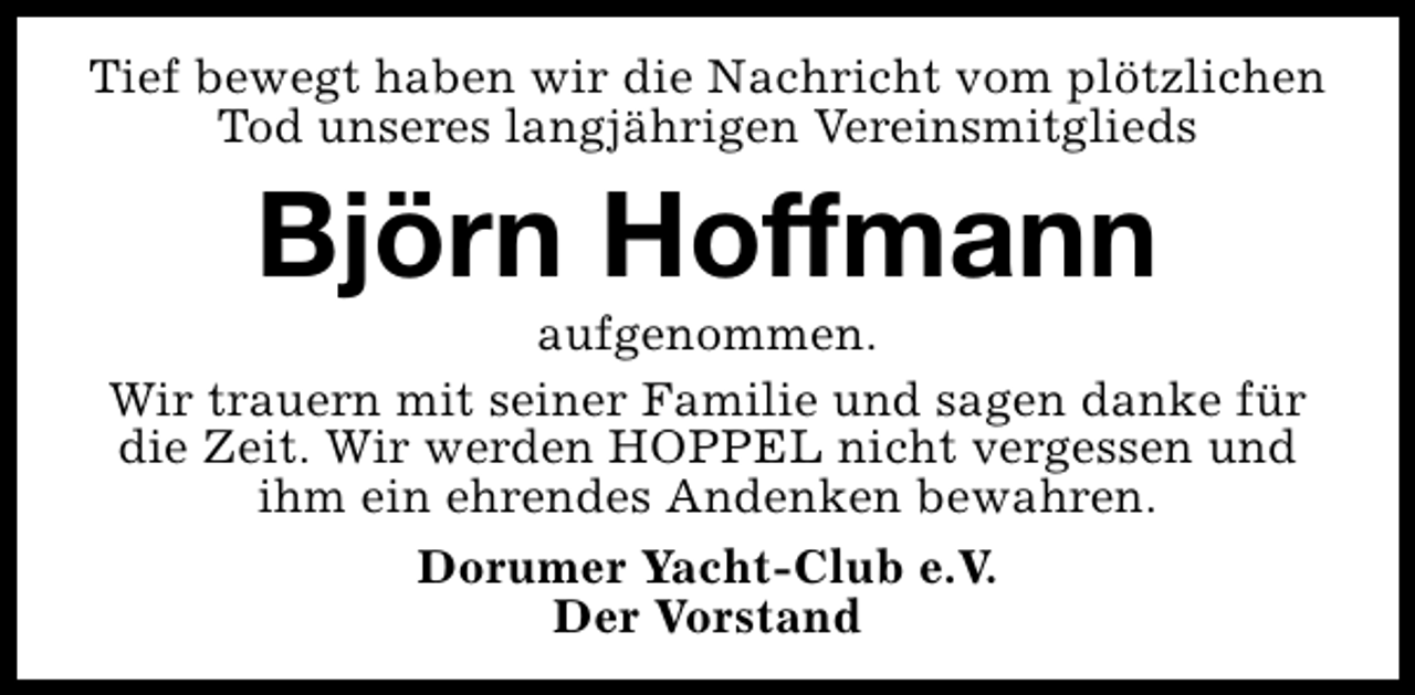 <p>Tief bewegt haben wir die Nachricht vom plötzlichen<br />Tod unseres langjährigen Vereinsmitglieds</p><p>Björn Hoffmann</p><p>aufgenommen.<br />Wir trauern mit seiner Familie und sagen danke für<br />die Zeit. Wir werden HOPPEL nicht vergessen und<br />ihm ein ehrendes Andenken bewahren.<br />Dorumer Yacht-Club e.V.<br />Der Vorstand</p>