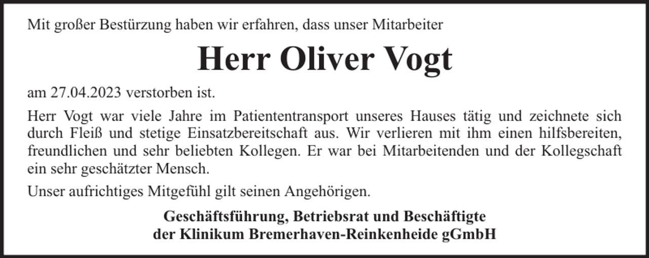 <p>Mit großer Bestürzung haben wir erfahren, dass unser Mitarbeiter</p><p>Herr Oliver Vogt<br />am 27.04.2023 verstorben ist.<br />Herr Vogt war viele Jahre im Patiententransport unseres Hauses tätig und zeichnete sich<br />durch Fleiß und stetige Einsatzbereitschaft aus. Wir verlieren mit ihm einen hilfsbereiten,<br />freundlichen und sehr beliebten Kollegen. Er war bei Mitarbeitenden und der Kollegschaft<br />ein sehr geschätzter Mensch.<br />Unser aufrichtiges Mitgefühl gilt seinen Angehörigen.<br />Geschäftsführung, Betriebsrat und Beschäftigte<br />der Klinikum Bremerhaven-Reinkenheide gGmbH</p>