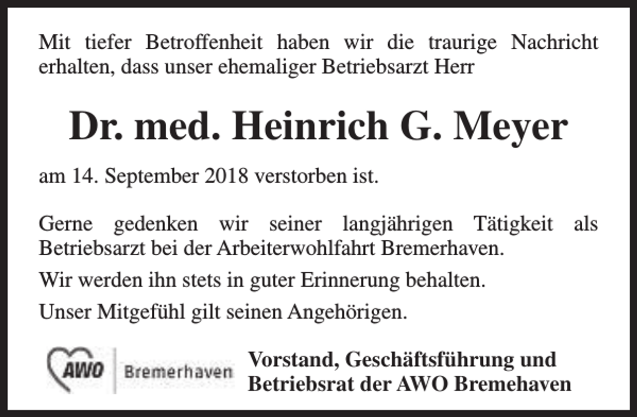 <p>Mit tiefer Betroffenheit haben wir die traurige Nachricht<br />erhalten, dass unser ehemaliger Betriebsarzt Herr</p><p>Dr. med. Heinrich G. Meyer<br />am 14. September 2018 verstorben ist.<br />Gerne gedenken wir seiner langjährigen Tätigkeit als<br />Betriebsarzt bei der Arbeiterwohlfahrt Bremerhaven.<br />Wir werden ihn stets in guter Erinnerung behalten.<br />Unser Mitgefühl gilt seinen Angehörigen.<br />Vorstand, Geschäftsführung und<br />Betriebsrat der AWO Bremehaven</p>