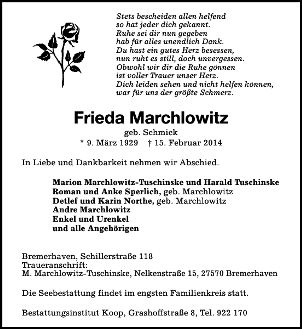<p>Stets bescheiden allen helfend<br />so hat jeder dich gekannt.<br />Ruhe sei dir nun gegeben<br />hab für alles unendlich Dank.<br />Du hast ein gutes Herz besessen,<br />nun ruht es still, doch unvergessen.<br />Obwohl wir dir die Ruhe gönnen<br />ist voller Trauer unser Herz.<br />Dich leiden sehen und nicht helfen können,<br />war für uns der größte Schmerz.</p>
<p>Frieda Marchlowitz<br />geb. Schmick<br />* 9. März 1929 † 15. Februar 2014</p>
<p>In Liebe und Dankbarkeit nehmen wir Abschied.<br />Marion Marchlowitz-Tuschinske und Harald Tuschinske<br />Roman und Anke Sperlich, geb. Marchlowitz<br />Detlef und Karin Northe, geb. Marchlowitz<br />Andre Marchlowitz<br />Enkel und Urenkel<br />und alle Angehörigen<br />Bremerhaven, Schillerstraße 118<br />Traueranschrift:<br />M. Marchlowitz-Tuschinske, Nelkenstraße 15, 27570 Bremerhaven<br />Die Seebestattung findet im engsten Familienkreis statt.<br />Bestattungsinstitut Koop, Grashoffstraße 8, Tel. 922 170</p>