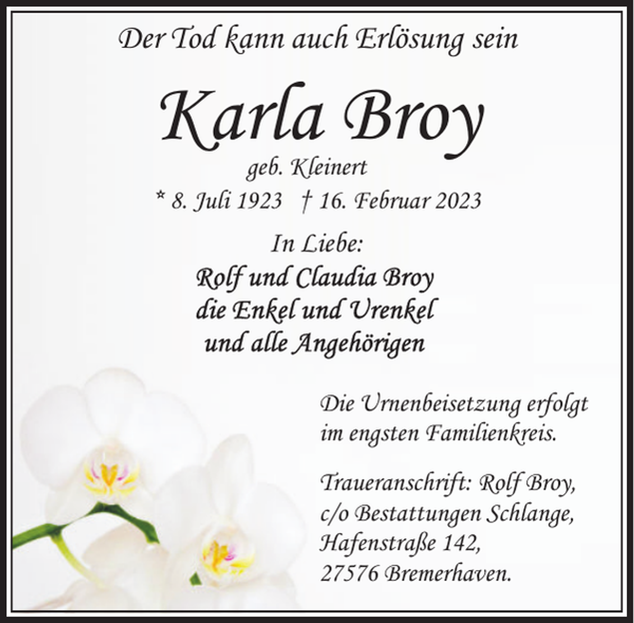 <p>Der Tod kann auch Erlösung sein</p><p>Karla Broy</p><p>geb. Kleinert<br />* 8. Juli 1923 † 16. Februar 2023</p><p>In Liebe:</p><p>Die Urnenbeisetzung erfolgt<br />im engsten Familienkreis.<br />Traueranschrift: Rolf Broy,<br />c/o Bestattungen Schlange,<br />Hafenstraße 142,<br />27576 Bremerhaven.</p>