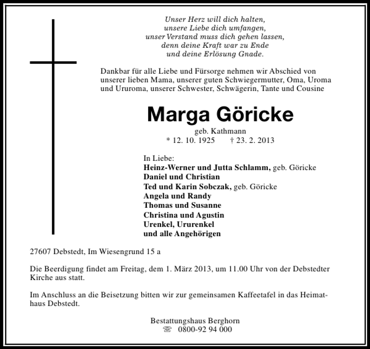 <p>Unser Herz will dich halten,<br />unsere Liebe dich umfangen,<br />unser Verstand muss dich gehen lassen,<br />denn deine Kraft war zu Ende<br />und deine Erlösung Gnade.</p><p>Dankbar für alle Liebe und Fürsorge nehmen wir Abschied von<br />unserer lieben Mama, unserer guten Schwiegermutter, Oma, Uroma<br />und Ururoma, unserer Schwester, Schwägerin, Tante und Cousine</p><p>Marga Göricke<br />geb. Kathmann<br />* 12. 10. 1925<br />† 23. 2. 2013</p><p>In Liebe:<br />Heinz-Werner und Jutta Schlamm, geb. Göricke<br />Daniel und Christian<br />Ted und Karin Sobczak, geb. Göricke<br />Angela und Randy<br />Thomas und Susanne<br />Christina und Agustin<br />Urenkel, Ururenkel<br />und alle Angehörigen<br />27607 Debstedt, Im Wiesengrund 15 a<br />Die Beerdigung findet am Freitag, dem 1. März 2013, um 11.00 Uhr von der Debstedter<br />Kirche aus statt.<br />Im Anschluss an die Beisetzung bitten wir zur gemeinsamen Kaffeetafel in das Heimathaus Debstedt.<br />Bestattungshaus Berghorn<br />s 0800-92 94 000</p>