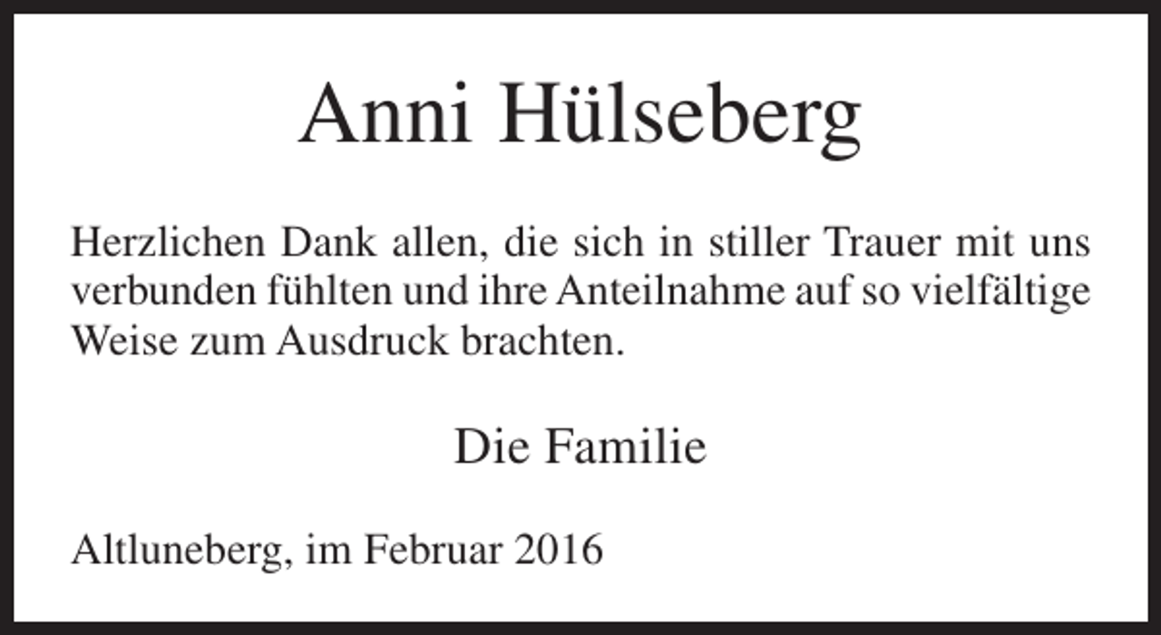 <p>Anni Hülseberg<br />Herzlichen Dank allen, die sich in stiller Trauer mit uns<br />verbunden fühlten und ihre Anteilnahme auf so vielfältige<br />Weise zum Ausdruck brachten.</p><p>Die Familie<br />Altluneberg, im Februar 2016</p>
