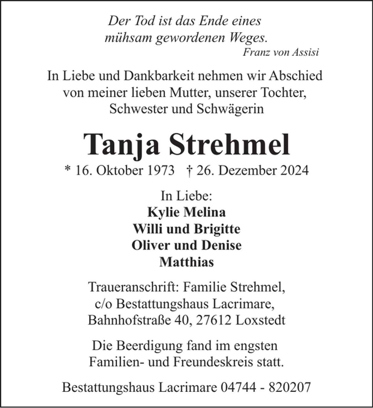 <p>Der Tod ist das Ende eines<br />mühsam gewordenen Weges.</p><p>Franz von Assisi</p><p>In Liebe und Dankbarkeit nehmen wir Abschied<br />von meiner lieben Mutter, unserer Tochter,<br />Schwester und Schwägerin</p><p>Tanja Strehmel</p><p>* 16. Oktober 1973 † 26. Dezember 2024<br />In Liebe:<br />Kylie Melina<br />Willi und Brigitte<br />Oliver und Denise<br />Matthias<br />Traueranschrift: Familie Strehmel,<br />c/o Bestattungshaus Lacrimare,<br />Bahnhofstraße 40, 27612 Loxstedt<br />Die Beerdigung fand im engsten<br />Familien- und Freundeskreis statt.<br />Bestattungshaus Lacrimare 04744 - 820207</p>