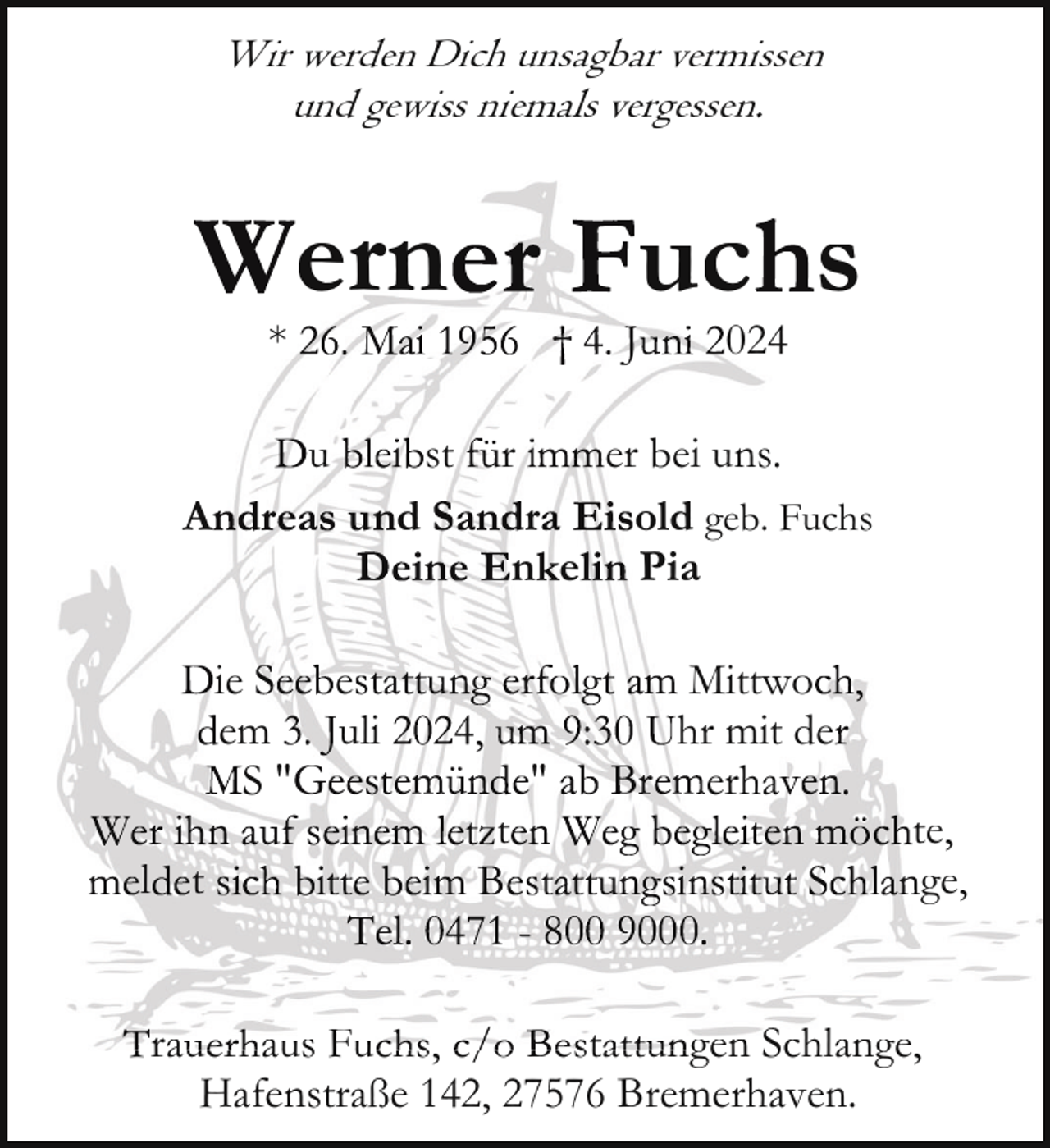 <p>Wir werden Dich unsagbar vermissen<br />und gewiss niemals vergessen.</p><p>*</p><p>ern<br />u</p><p>A</p><p>024</p><p>st</p><p>r</p><p>er bei uns.<br />r<br />old geb. Fuchs<br />n e Pia</p><p>d<br />ie<br />e<br />em<br />uli<br />S"</p><p>l t</p><p>uc s</p><p>4<br />t</p><p>"</p><p>Mittwo<br />hr mit de<br />erha .</p><p>te,<br />ge,</p><p>Trauerhaus<br />ra<br />aus Fu<br />Fuchs, c/o Bestattungen<br />t<br />gen Schlange<br />Schlange,<br />Hafenstraße 142, 27576 Bremerhaven.</p>