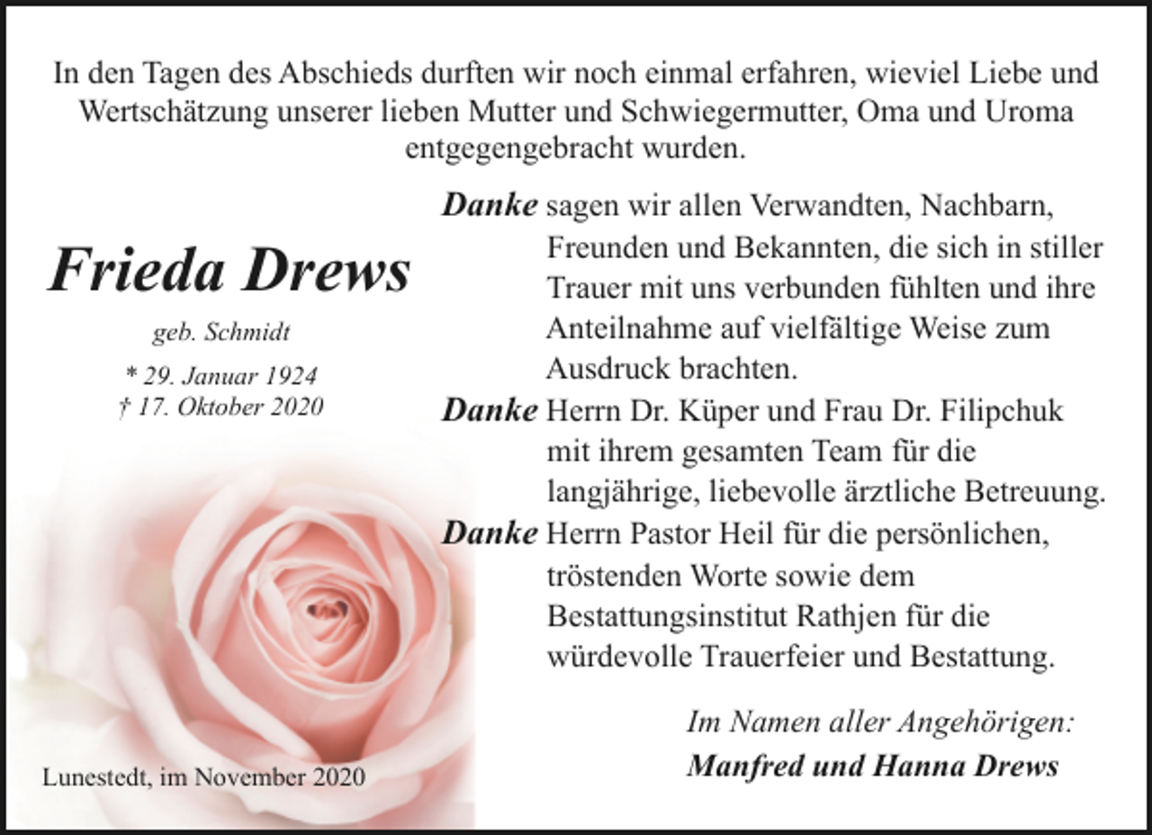 <p>In den Tagen des Abschieds durften wir noch einmal erfahren, wieviel Liebe und<br />Wertschätzung unserer lieben Mutter und Schwiegermutter, Oma und Uroma<br />entgegengebracht wurden.</p><p>Danke sagen wir allen Verwandten, Nachbarn,</p><p>Frieda Drews<br />geb. Schmidt<br />* 29. Januar 1924<br />† 17. Oktober 2020</p><p>Lunestedt, im November 2020</p><p>Freunden und Bekannten, die sich in stiller<br />Trauer mit uns verbunden fühlten und ihre<br />Anteilnahme auf vielfältige Weise zum<br />Ausdruck brachten.<br />Danke Herrn Dr. Küper und Frau Dr. Filipchuk<br />mit ihrem gesamten Team für die<br />langjährige, liebevolle ärztliche Betreuung.<br />Danke Herrn Pastor Heil für die persönlichen,<br />tröstenden Worte sowie dem<br />Bestattungsinstitut Rathjen für die<br />würdevolle Trauerfeier und Bestattung.<br />Im Namen aller Angehörigen:<br />Manfred und Hanna Drews</p>