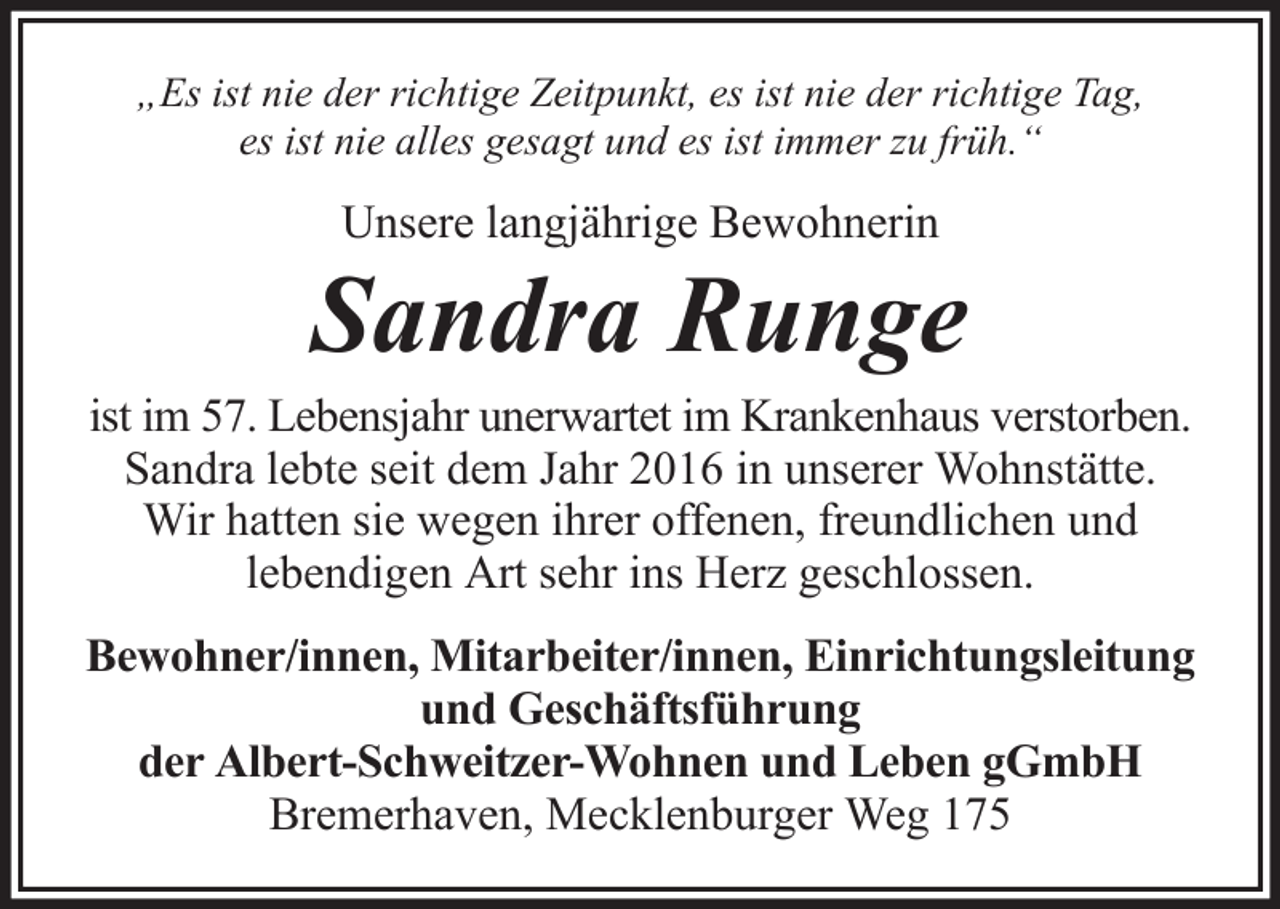 <p>„Es ist nie der richtige Zeitpunkt, es ist nie der richtige Tag,<br />es ist nie alles gesagt und es ist immer zu früh.“</p><p>Unsere langjährige Bewohnerin</p><p>Sandra Runge<br />ist im 57. Lebensjahr unerwartet im Krankenhaus verstorben.<br />Sandra lebte seit dem Jahr 2016 in unserer Wohnstätte.<br />Wir hatten sie wegen ihrer offenen, freundlichen und<br />lebendigen Art sehr ins Herz geschlossen.<br />Bewohner/innen, Mitarbeiter/innen, Einrichtungsleitung<br />und Geschäftsführung<br />der Albert-Schweitzer-Wohnen und Leben gGmbH<br />Bremerhaven, Mecklenburger Weg 175</p>
