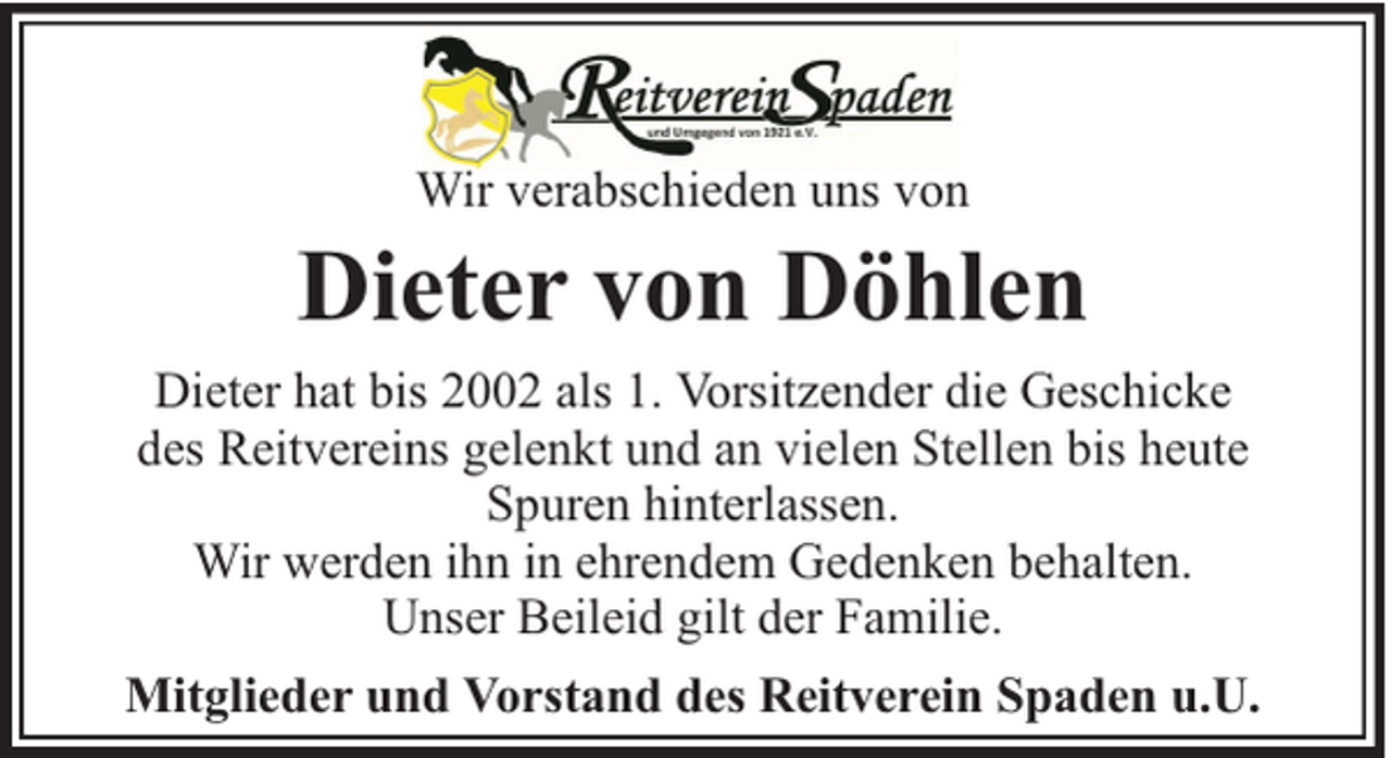 <p>Wir verabschieden uns von</p><p>Dieter von Döhlen<br />Dieter hat bis 2002 als 1. Vorsitzender die Geschicke<br />des Reitvereins gelenkt und an vielen Stellen bis heute<br />Spuren hinterlassen.<br />Wir werden ihn in ehrendem Gedenken behalten.<br />Unser Beileid gilt der Familie.<br />Mitglieder und Vorstand des Reitverein Spaden u.U.</p>