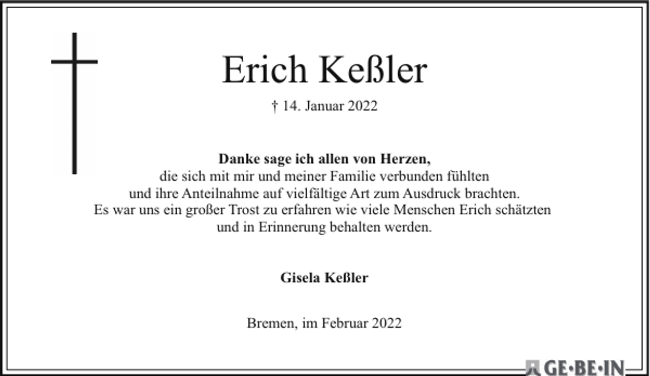 <p>Erich Keßler<br />† 14. Januar 2022</p><p>Danke sage ich allen von Herzen,<br />die sich mit mir und meiner Familie verbunden fühlten<br />und ihre Anteilnahme auf vielfältige Art zum Ausdruck brachten.<br />Es war uns ein großer Trost zu erfahren wie viele Menschen Erich schätzten<br />und in Erinnerung behalten werden.<br />Gisela Keßler<br />Bremen, im Februar 2022</p>