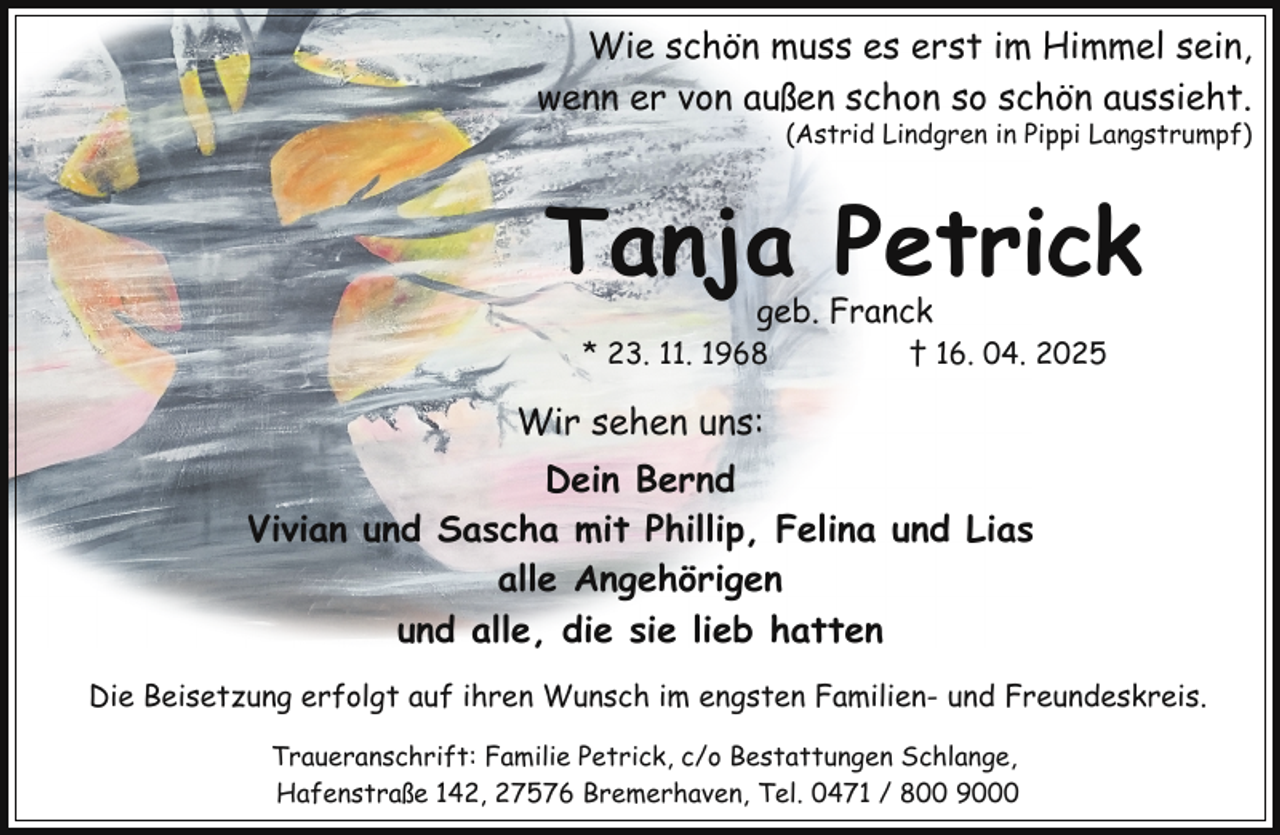 <p>Wie schön muss es erst im Himmel sein,<br />wenn er von außen schon so schön aussieht.</p><p>(Astrid Lindgren in Pippi Langstrumpf)</p><p>Tanja Petrick<br />geb. Franck</p><p>* 23. 11. 1968</p><p>† 16. 04. 2025</p><p>Wir sehen uns:<br />Dein Bernd<br />Vivian und Sascha mit Phillip, Felina und Lias<br />alle Angehörigen<br />und alle, die sie lieb hatten<br />Die Beisetzung erfolgt auf ihren Wunsch im engsten Familien- und Freundeskreis.<br />Traueranschrift: Familie Petrick, c/o Bestattungen Schlange,<br />Hafenstraße 142, 27576 Bremerhaven, Tel. 0471 / 800 9000</p>