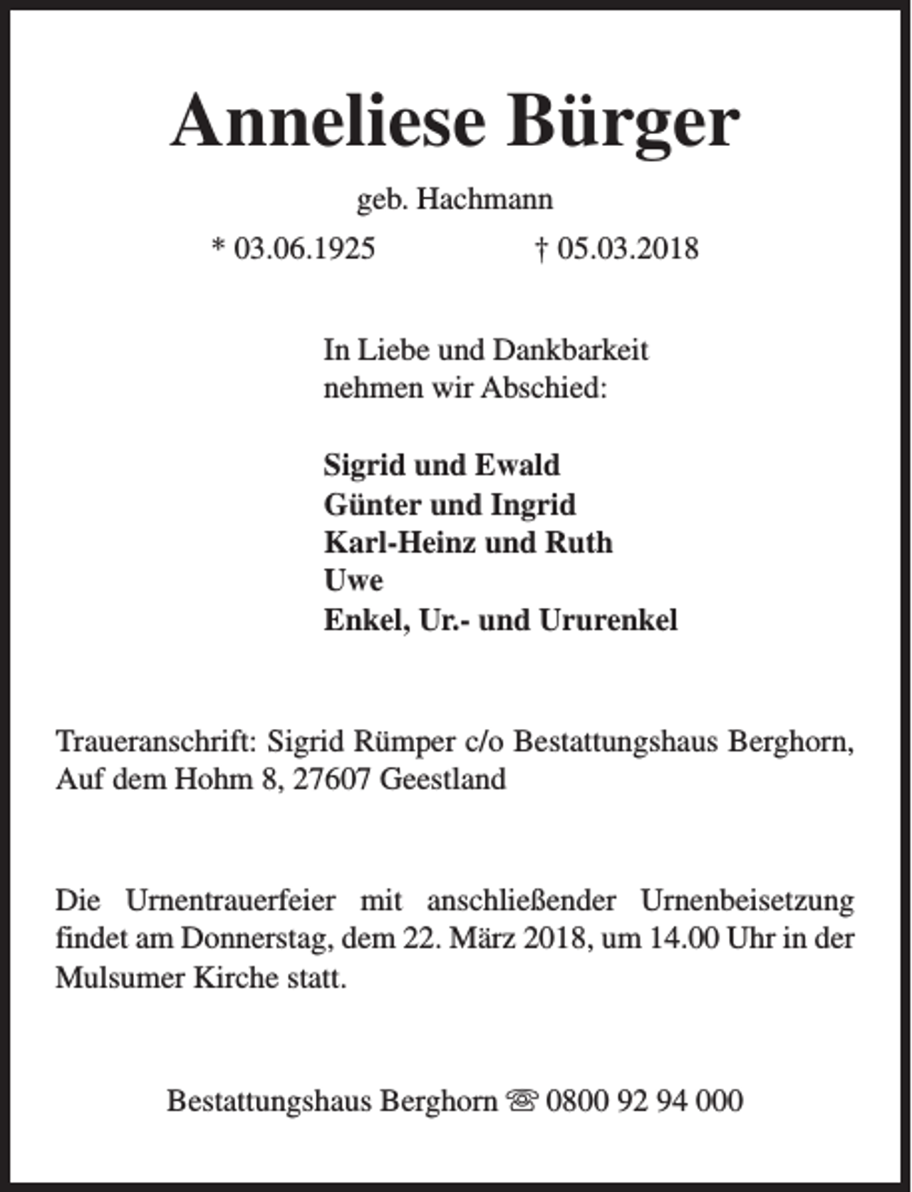 <p>Anneliese Bürger<br />geb. Hachmann<br />* 03.06.1925</p><p>† 05.03.2018</p><p>In Liebe und Dankbarkeit<br />nehmen wir Abschied:<br />Sigrid und Ewald<br />Günter und Ingrid<br />Karl-Heinz und Ruth<br />Uwe<br />Enkel, Ur.- und Ururenkel</p><p>Traueranschrift: Sigrid Rümper c/o Bestattungshaus Berghorn,<br />Auf dem Hohm 8, 27607 Geestland</p><p>Die Urnentrauerfeier mit anschließender Urnenbeisetzung<br />findet am Donnerstag, dem 22. März 2018, um 14.00 Uhr in der<br />Mulsumer Kirche statt.</p><p>Bestattungshaus Berghorn s 0800 92 94 000</p>