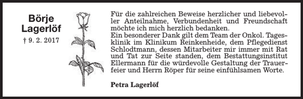<p>Börje<br />Lagerlöf<br />† 9. 2. 2017</p><p>Für die zahlreichen Beweise herzlicher und liebevoller Anteilnahme, Verbundenheit und Freundschaft<br />möchte ich mich herzlich bedanken.<br />Ein besonderer Dank gilt dem Team der Onkol. Tagesklinik im Klinikum Reinkenheide, dem Pflegedienst<br />Schlodtmann, dessen Mitarbeiter mir immer mit Rat<br />und Tat zur Seite standen, dem Bestattungsinstitut<br />Ellermann für die würdevolle Gestaltung der Trauerfeier und Herrn Röper für seine einfühlsamen Worte.<br />Petra Lagerlöf</p>